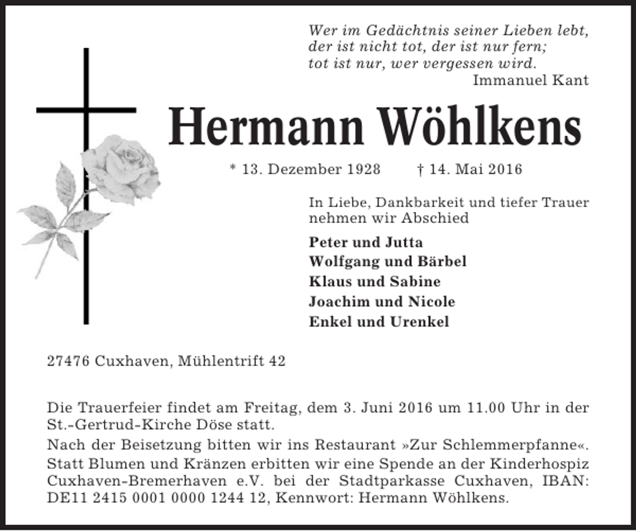 <p>Wer im Gedächtnis seiner Lieben lebt,<br />der ist nicht tot, der ist nur fern;<br />tot ist nur, wer vergessen wird.<br />Immanuel Kant</p><p>Hermann Wöhlkens<br />* 13. Dezember 1928</p><p>† 14. Mai 2016</p><p>In Liebe, Dankbarkeit und tiefer Trauer</p><p>nehmen wir Abschied<br />Peter und Jutta<br />Wolfgang und Bärbel<br />Klaus und Sabine<br />Joachim und Nicole<br />Enkel und Urenkel<br />27476 Cuxhaven, Mühlentrift 42<br />Die Trauerfeier findet am Freitag, dem 3. Juni 2016 um 11.00 Uhr in der<br />St.-Gertrud-Kirche Döse statt.<br />Nach der Beisetzung bitten wir ins Restaurant »Zur Schlemmerpfanne«.<br />Statt Blumen und Kränzen erbitten wir eine Spende an der Kinderhospiz<br />Cuxhaven-Bremerhaven e.V. bei der Stadtparkasse Cuxhaven, IBAN:<br />DE11 2415 0001 0000 1244 12, Kennwort: Hermann Wöhlkens.</p>