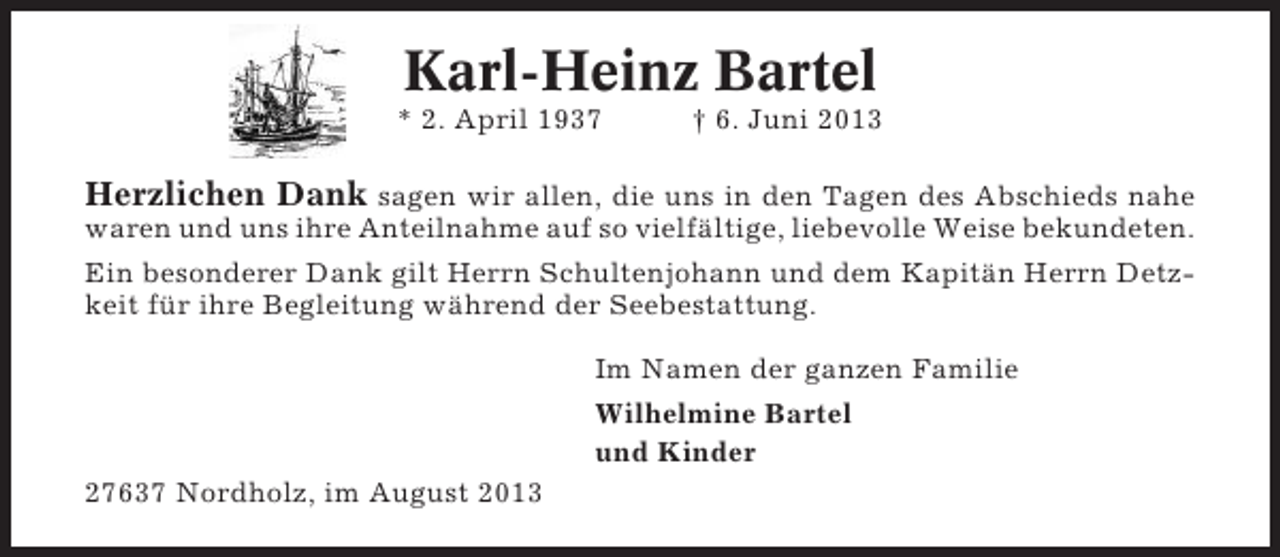 <p>Karl-Heinz Bartel<br />* 2. April 1937</p><p>† 6. Juni 2013</p><p>Herzlichen Dank sagen wir allen, die uns in den Tagen des Abschieds nahe<br />waren und uns ihre Anteilnahme auf so vielfältige, liebevolle Weise bekundeten.<br />Ein besonderer Dank gilt Herrn Schultenjohann und dem Kapitän Herrn Detzkeit für ihre Begleitung während der Seebestattung.<br />Im Namen der ganzen Familie<br />Wilhelmine Bartel<br />und Kinder<br />27637 Nordholz, im August 2013</p>