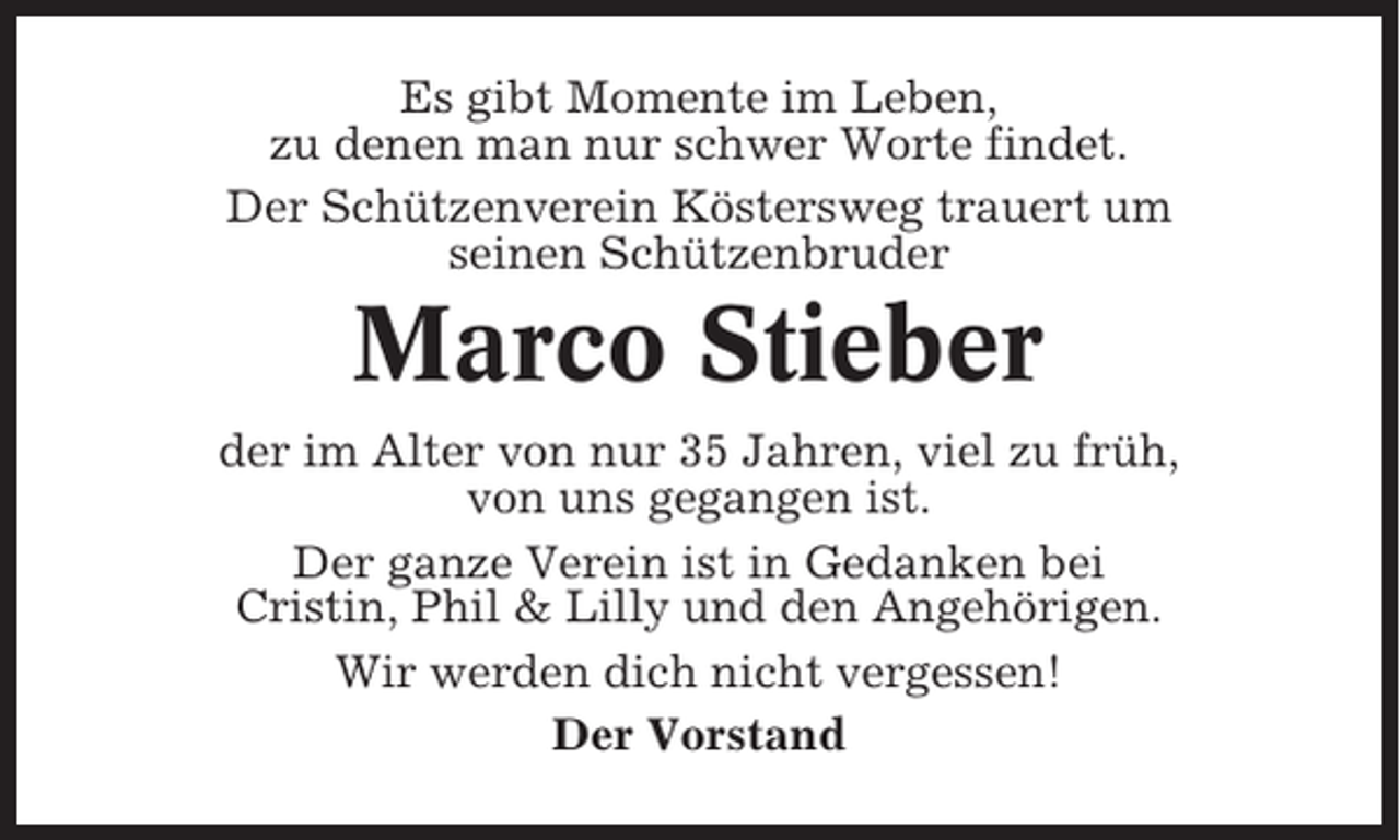 <p>Es gibt Momente im Leben,<br />zu denen man nur schwer Worte findet.<br />Der Schützenverein Köstersweg trauert um<br />seinen Schützenbruder</p><p>Marco Stieber<br />der im Alter von nur 35 Jahren, viel zu früh,<br />von uns gegangen ist.<br />Der ganze Verein ist in Gedanken bei<br />Cristin, Phil &amp; Lilly und den Angehörigen.<br />Wir werden dich nicht vergessen!<br />Der Vorstand</p>