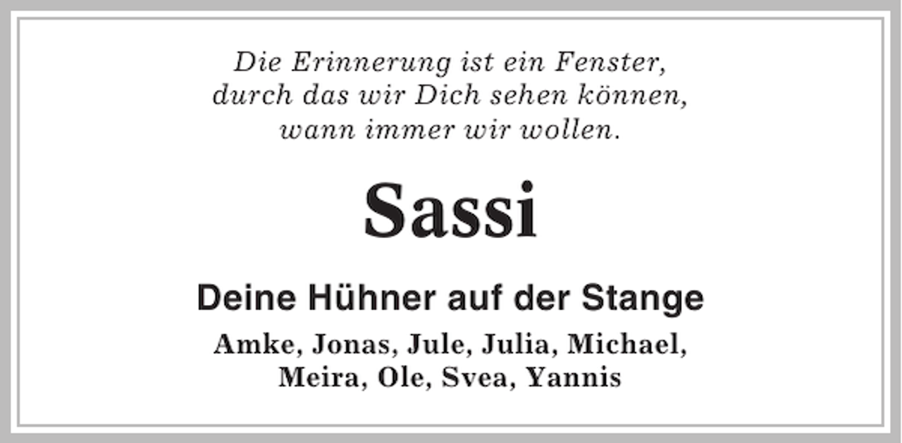 <p>Die Erinnerung ist ein Fenster,<br />durch das wir Dich sehen können,<br />wann immer wir wollen.</p><p>Sassi<br />Deine Hühner auf der Stange<br />Amke, Jonas, Jule, Julia, Michael,<br />Meira, Ole, Svea, Yannis</p>