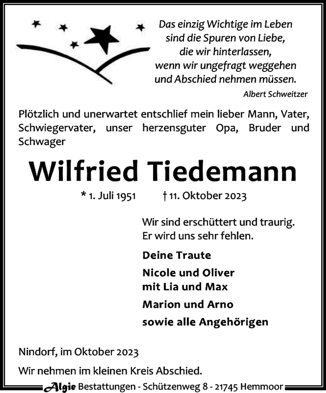 <p>Das einzig Wichtige im Leben<br />sind die Spuren von Liebe,<br />die wir hinterlassen,<br />wenn wir ungefragt weggehen<br />und Abschied nehmen müssen.<br />Albert Schweitzer</p><p>Plötzlich und unerwartet entschlief mein lieber Mann, Vater,<br />Schwiegervater, unser herzensguter Opa, Bruder und<br />Schwager</p><p>Wilfried Tiedemann<br />* 1. Juli 1951</p><p>† 11. Oktober 2023</p><p>Wir sind erschüttert und traurig.<br />Er wird uns sehr fehlen.</p><p>Nindorf, im Oktober 2023<br />Wir nehmen im kleinen Kreis Abschied.<br />Algie Bestattungen - Schützenweg 8 - 21745 Hemmoor</p>