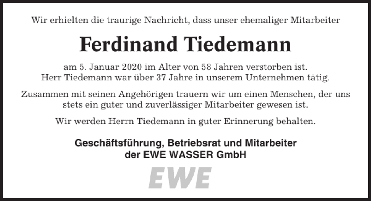 <p>Wir erhielten die traurige Nachricht, dass unser ehemaliger Mitarbeiter</p><p>Ferdinand Tiedemann<br />am 5. Januar 2020 im Alter von 58 Jahren verstorben ist.<br />Herr Tiedemann war über 37 Jahre in unserem Unternehmen tätig.<br />Zusammen mit seinen Angehörigen trauern wir um einen Menschen, der uns<br />stets ein guter und zuverlässiger Mitarbeiter gewesen ist.<br />Wir werden Herrn Tiedemann in guter Erinnerung behalten.</p><p>Geschäftsführung, Betriebsrat und Mitarbeiter<br />der EWE WASSER GmbH</p>