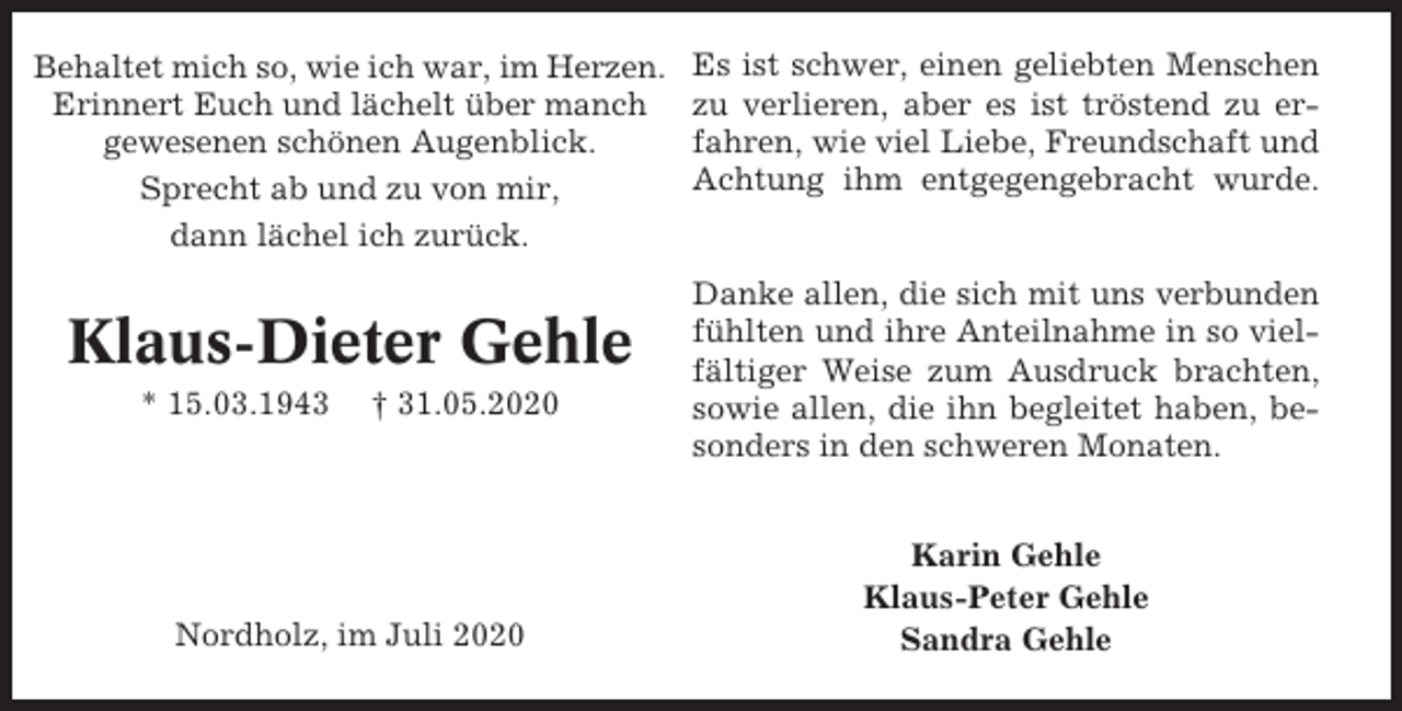 <p>Behaltet mich so, wie ich war, im Herzen.<br />Erinnert Euch und lächelt über manch<br />gewesenen schönen Augenblick.<br />Sprecht ab und zu von mir,<br />dann lächel ich zurück.</p><p>Klaus-Dieter Gehle<br />* 15.03.1943</p><p>† 31.05.2020</p><p>Nordholz, im Juli 2020</p><p>Es ist schwer, einen geliebten Menschen<br />zu verlieren, aber es ist tröstend zu erfahren, wie viel Liebe, Freundschaft und<br />Achtung ihm entgegengebracht wurde.</p><p>Danke allen, die sich mit uns verbunden<br />fühlten und ihre Anteilnahme in so vielfältiger Weise zum Ausdruck brachten,<br />sowie allen, die ihn begleitet haben, besonders in den schweren Monaten.<br />Karin Gehle<br />Klaus-Peter Gehle<br />Sandra Gehle</p>