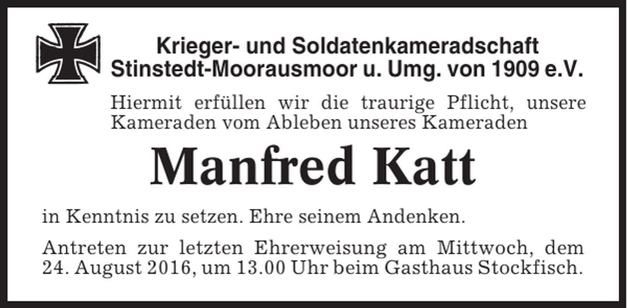 <p>Krieger- und Soldatenkameradschaft<br />Stinstedt-Moorausmoor u. Umg. von 1909 e.V.<br />Hiermit erfüllen wir die traurige Pflicht, unsere<br />Kameraden vom Ableben unseres Kameraden</p><p>Manfred Katt<br />in Kenntnis zu setzen. Ehre seinem Andenken.<br />Antreten zur letzten Ehrerweisung am Mittwoch, dem<br />24. August 2016, um 13.00 Uhr beim Gasthaus Stockfisch.</p>