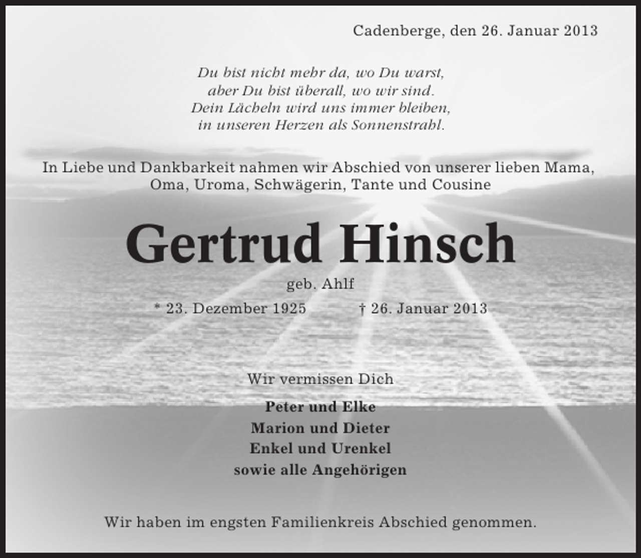 <p>Cadenberge, den 26. Januar 2013<br />Du bist nicht mehr da, wo Du warst,<br />aber Du bist überall, wo wir sind.<br />Dein Lächeln wird uns immer bleiben,<br />in unseren Herzen als Sonnenstrahl.<br />In Liebe und Dankbarkeit nahmen wir Abschied von unserer lieben Mama,<br />Oma, Uroma, Schwägerin, Tante und Cousine</p><p>Gertrud Hinsch<br />geb. Ahlf<br />* 23. Dezember 1925</p><p>† 26. Januar 2013</p><p>Wir vermissen Dich<br />Peter und Elke<br />Marion und Dieter<br />Enkel und Urenkel<br />sowie alle Angehörigen<br />Wir haben im engsten Familienkreis Abschied genommen.</p>