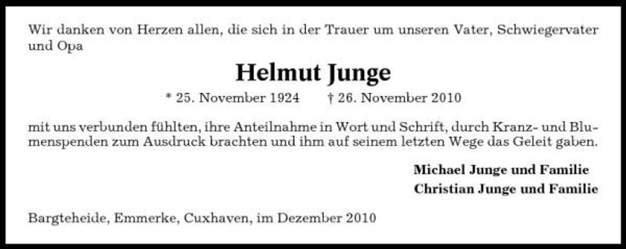 <p>Wir danken von Herzen allen, die sich in der Trauer um unseren Vater, Schwiegervater und Opa</p><p>Helmut Junge<br />* 25. November 1924 † 26. November 2010 mit uns verbunden fühlten, ihre Anteilnahme in Wort und Schrift, durch Kranz- und Blumenspenden zum Ausdruck brachten und ihm auf seinem letzten Wege das Geleit gaben. Michael Junge und Familie Christian Junge und Familie Bargteheide, Emmerke, Cuxhaven, im Dezember 2010</p>