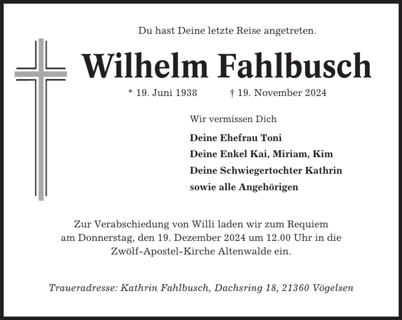 <p>Du hast Deine letzte Reise angetreten.</p><p>Wilhelm Fahlbusch<br />* 19. Juni 1938</p><p>† 19. November 2024</p><p>Wir vermissen Dich</p><p>Deine Ehefrau Toni<br />Deine Enkel Kai, Miriam, Kim<br />Deine Schwiegertochter Kathrin<br />sowie alle Angehörigen</p><p>Zur Verabschiedung von Willi laden wir zum Requiem<br />am Donnerstag, den 19. Dezember 2024 um 12.00 Uhr in die<br />Zwölf-Apostel-Kirche Altenwalde ein.</p><p>Traueradresse: Kathrin Fahlbusch, Dachsring 18, 21360 Vögelsen</p>