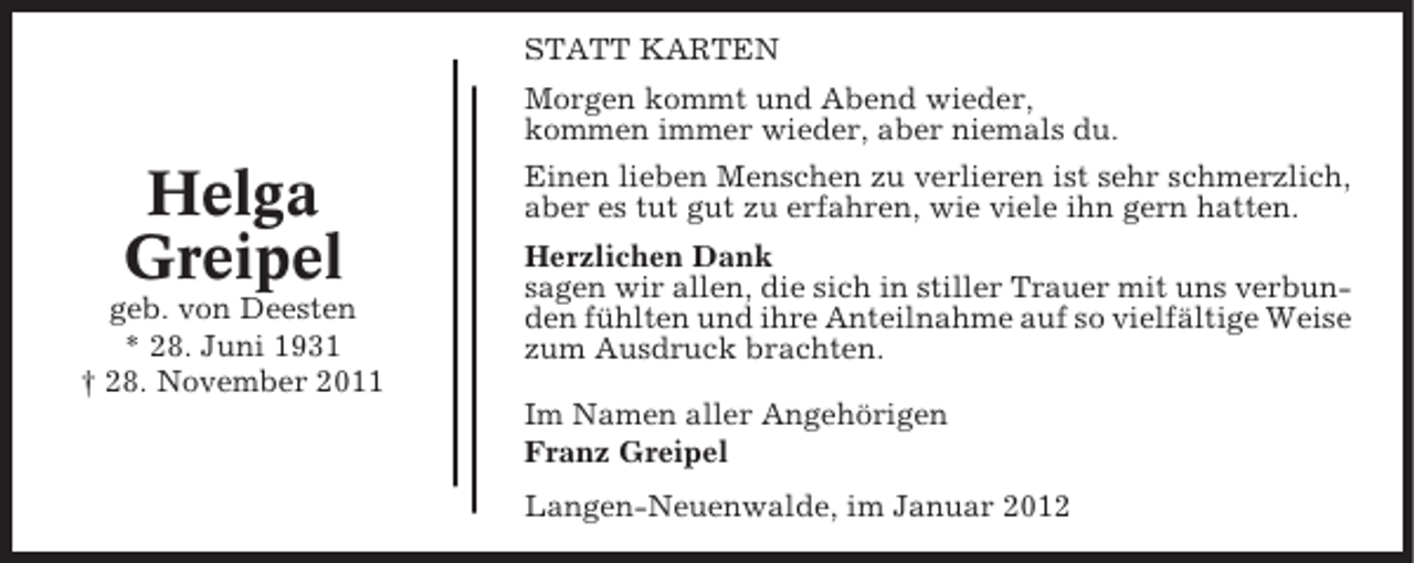 <p>STATT KARTEN<br />Morgen kommt und Abend wieder,<br />kommen immer wieder, aber niemals du.</p><p>Helga<br />Greipel<br />geb. von Deesten<br />* 28. Juni 1931<br />† 28. November 2011</p><p>Einen lieben Menschen zu verlieren ist sehr schmerzlich,<br />aber es tut gut zu erfahren, wie viele ihn gern hatten.<br />Herzlichen Dank<br />sagen wir allen, die sich in stiller Trauer mit uns verbunden fühlten und ihre Anteilnahme auf so vielfältige Weise<br />zum Ausdruck brachten.<br />Im Namen aller Angehörigen<br />Franz Greipel<br />Langen-Neuenwalde, im Januar 2012</p>
