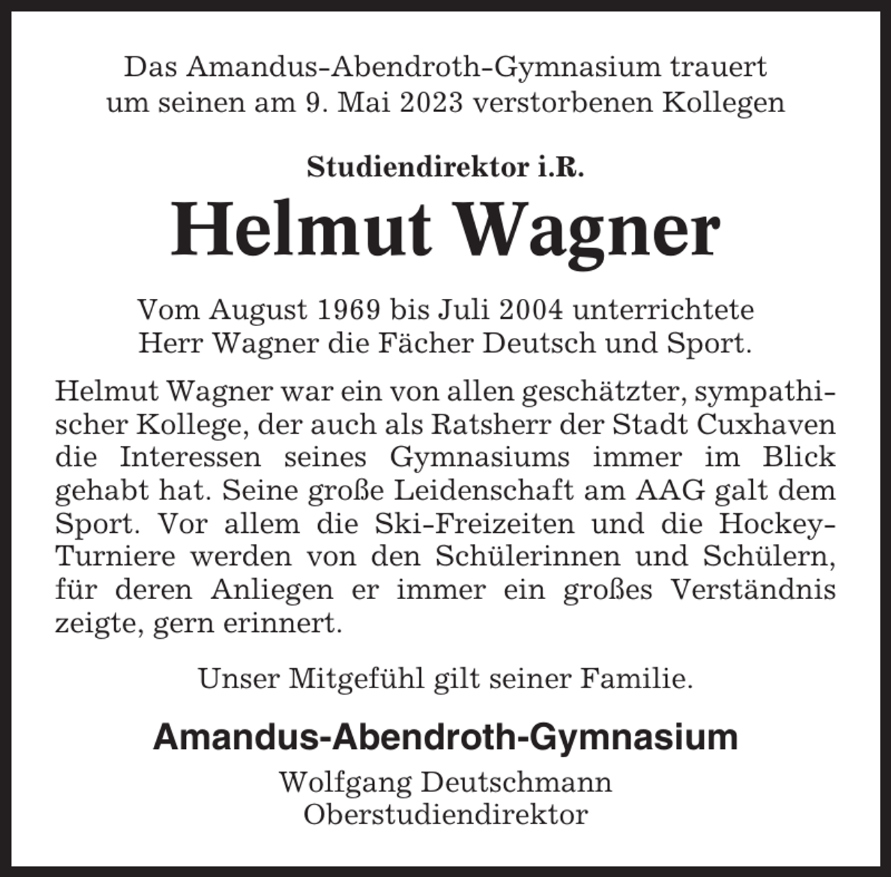 <p>Das Amandus-Abendroth-Gymnasium trauert<br />um seinen am 9. Mai 2023 verstorbenen Kollegen<br />Studiendirektor i.R.</p><p>Helmut Wagner<br />Vom August 1969 bis Juli 2004 unterrichtete<br />Herr Wagner die Fächer Deutsch und Sport.<br />Helmut Wagner war ein von allen geschätzter, sympathischer Kollege, der auch als Ratsherr der Stadt Cuxhaven<br />die Interessen seines Gymnasiums immer im Blick<br />gehabt hat. Seine große Leidenschaft am AAG galt dem<br />Sport. Vor allem die Ski-Freizeiten und die HockeyTurniere werden von den Schülerinnen und Schülern,<br />für deren Anliegen er immer ein großes Verständnis<br />zeigte, gern erinnert.<br />Unser Mitgefühl gilt seiner Familie.</p><p>Amandus-Abendroth-Gymnasium<br />Wolfgang Deutschmann<br />Oberstudiendirektor</p>