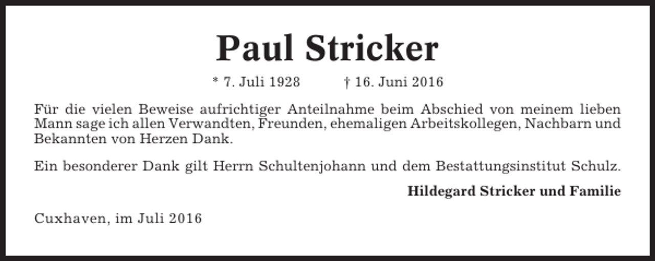 <p>Paul Stricker<br />* 7. Juli 1928</p><p>† 16. Juni 2016</p><p>Für die vielen Beweise aufrichtiger Anteilnahme beim Abschied von meinem lieben<br />Mann sage ich allen Verwandten, Freunden, ehemaligen Arbeitskollegen, Nachbarn und<br />Bekannten von Herzen Dank.<br />Ein besonderer Dank gilt Herrn Schultenjohann und dem Bestattungsinstitut Schulz.<br />Hildegard Stricker und Familie</p><p>Cuxhaven, im Juli 2016</p>
