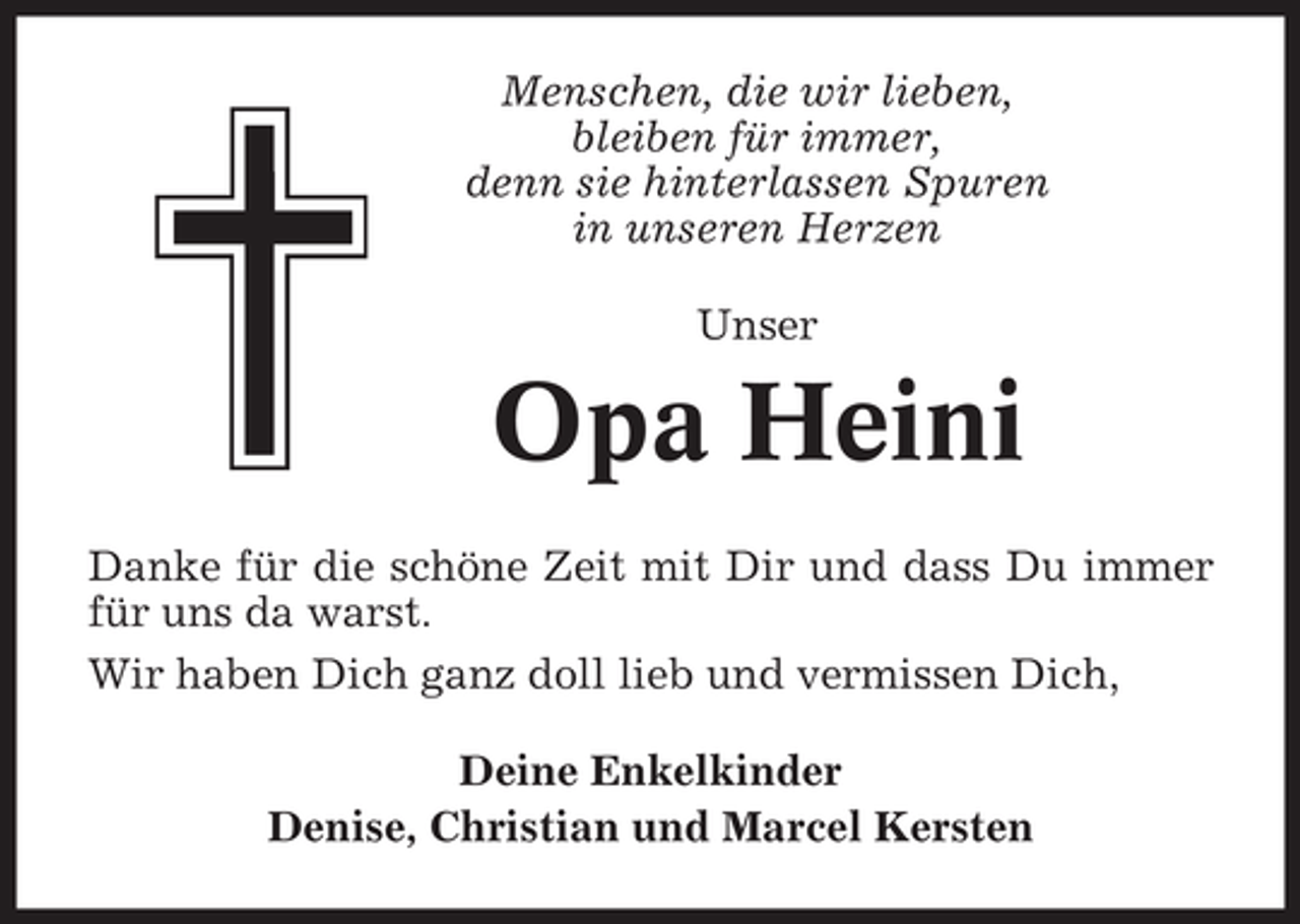 <p>Menschen, die wir lieben,<br />bleiben für immer,<br />denn sie hinterlassen Spuren<br />in unseren Herzen<br />Unser</p><p>Opa Heini<br />Danke für die schöne Zeit mit Dir und dass Du immer<br />für uns da warst.<br />Wir haben Dich ganz doll lieb und vermissen Dich,<br />Deine Enkelkinder<br />Denise, Christian und Marcel Kersten</p>