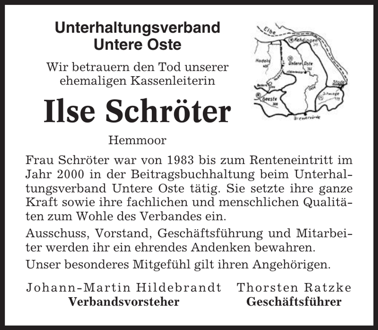 <p>Unterhaltungsverband<br />Untere Oste<br />Wir betrauern den Tod unserer<br />ehemaligen Kassenleiterin</p><p>Ilse Schröter<br />Hemmoor<br />Frau Schröter war von 1983 bis zum Renteneintritt im<br />Jahr 2000 in der Beitragsbuchhaltung beim Unterhaltungsverband Untere Oste tätig. Sie setzte ihre ganze<br />Kraft sowie ihre fachlichen und menschlichen Qualitäten zum Wohle des Verbandes ein.<br />Ausschuss, Vorstand, Geschäftsführung und Mitarbeiter werden ihr ein ehrendes Andenken bewahren.<br />Unser besonderes Mitgefühl gilt ihren Angehörigen.<br />Johann-Martin Hildebrandt<br />Verbandsvorsteher</p><p>Thorsten Ratzke<br />Geschäftsführer</p>