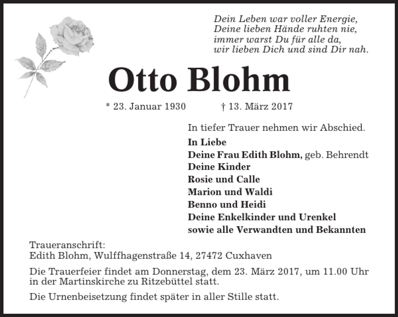 <p>Dein Leben war voller Energie,<br />Deine lieben Hände ruhten nie,<br />immer warst Du für alle da,<br />wir lieben Dich und sind Dir nah.</p><p>Otto Blohm<br />* 23. Januar 1930</p><p>† 13. März 2017<br />In tiefer Trauer nehmen wir Abschied.<br />In Liebe<br />Deine Frau Edith Blohm, geb. Behrendt<br />Deine Kinder<br />Rosie und Calle<br />Marion und Waldi<br />Benno und Heidi<br />Deine Enkelkinder und Urenkel<br />sowie alle Verwandten und Bekannten</p><p>Traueranschrift:<br />Edith Blohm, Wulffhagenstraße 14, 27472 Cuxhaven<br />Die Trauerfeier findet am Donnerstag, dem 23. März 2017, um 11.00 Uhr<br />in der Martinskirche zu Ritzebüttel statt.<br />Die Urnenbeisetzung findet später in aller Stille statt.</p>