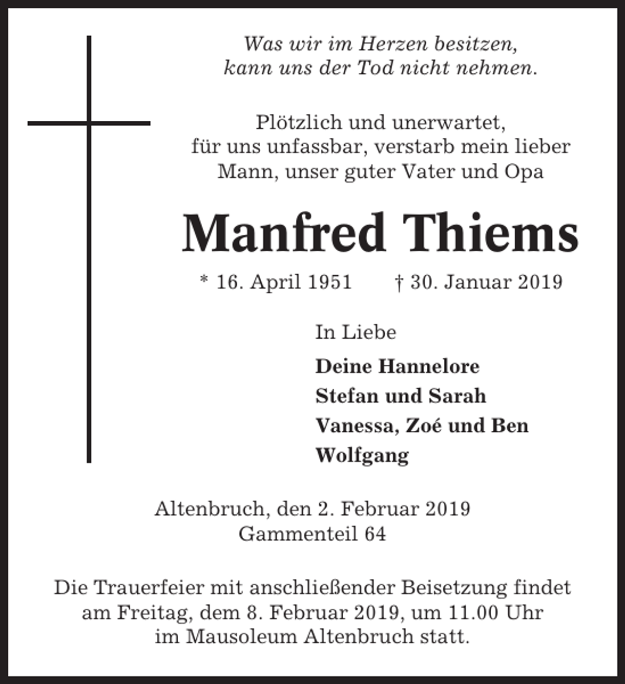 <p>Was wir im Herzen besitzen,<br />kann uns der Tod nicht nehmen.<br />Plötzlich und unerwartet,<br />für uns unfassbar, verstarb mein lieber<br />Mann, unser guter Vater und Opa</p><p>Manfred Thiems<br />* 16. April 1951</p><p>† 30. Januar 2019</p><p>In Liebe<br />Deine Hannelore<br />Stefan und Sarah<br />Vanessa, Zoé und Ben<br />Wolfgang<br />Altenbruch, den 2. Februar 2019<br />Gammenteil 64<br />Die Trauerfeier mit anschließender Beisetzung findet<br />am Freitag, dem 8. Februar 2019, um 11.00 Uhr<br />im Mausoleum Altenbruch statt.</p>