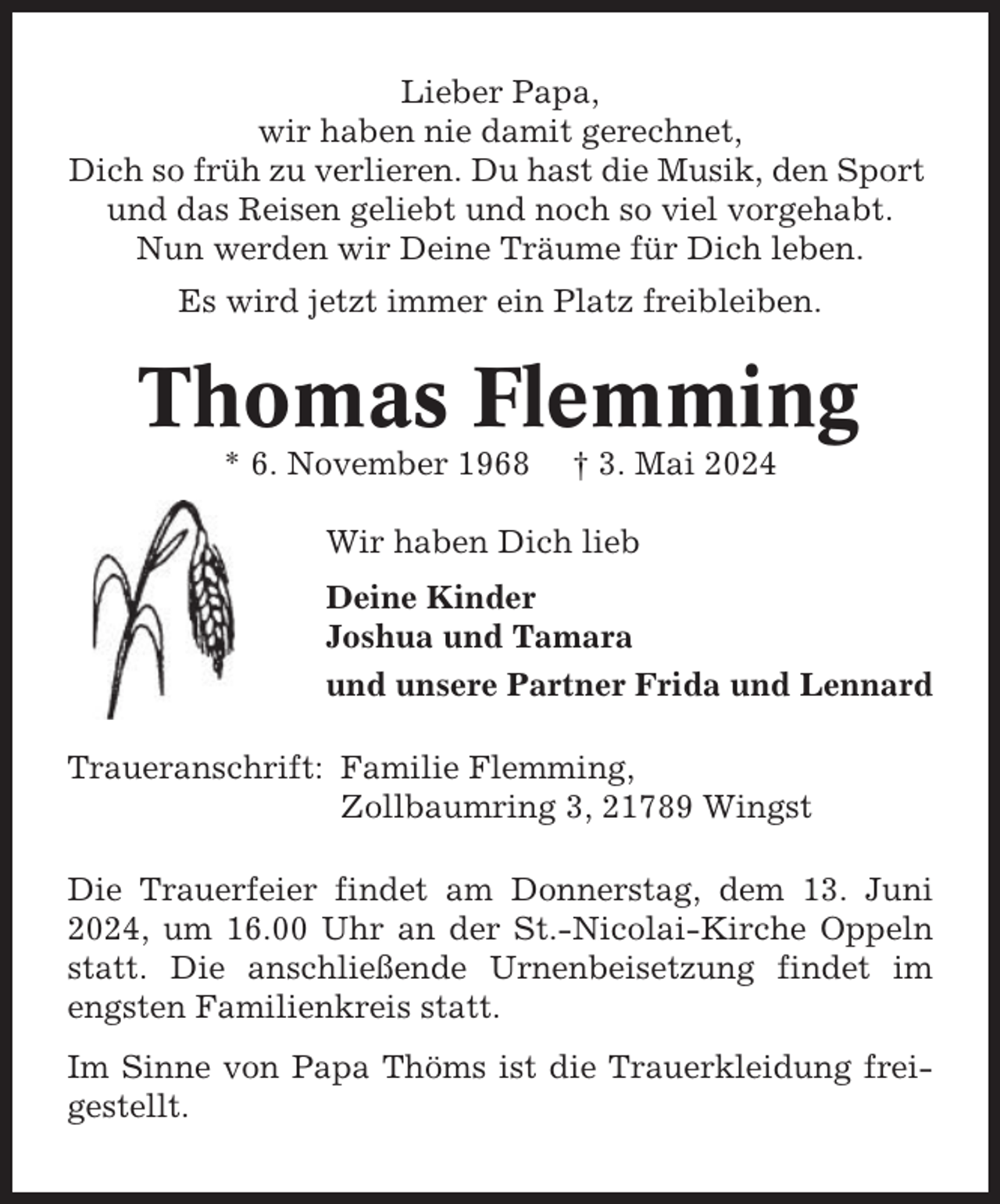 <p>Lieber Papa,<br />wir haben nie damit gerechnet,<br />Dich so früh zu verlieren. Du hast die Musik, den Sport<br />und das Reisen geliebt und noch so viel vorgehabt.<br />Nun werden wir Deine Träume für Dich leben.<br />Es wird jetzt immer ein Platz freibleiben.</p><p>Thomas Flemming<br />* 6. November 1968</p><p>† 3. Mai 2024</p><p>Wir haben Dich lieb<br />Deine Kinder<br />Joshua und Tamara<br />und unsere Partner Frida und Lennard<br />Traueranschrift: Familie Flemming,<br />Zollbaumring 3, 21789 Wingst<br />Die Trauerfeier findet am Donnerstag, dem 13. Juni<br />2024, um 16.00 Uhr an der St.-Nicolai-Kirche Oppeln<br />statt. Die anschließende Urnenbeisetzung findet im<br />engsten Familienkreis statt.<br />Im Sinne von Papa Thöms ist die Trauerkleidung freigestellt.</p>