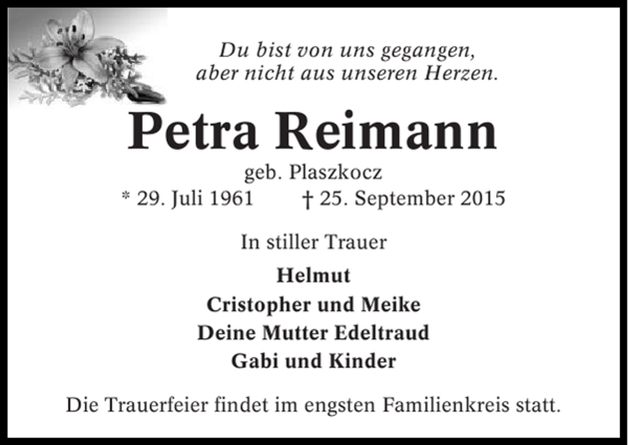 <p>Du bist von uns gegangen,<br />aber nicht aus unseren Herzen.</p><p>Petra Reimann<br />geb. Plaszkocz<br />* 29. Juli 1961<br />† 25. September 2015<br />In stiller Trauer<br />Helmut<br />Cristopher und Meike<br />Deine Mutter Edeltraud<br />Gabi und Kinder<br />Die Trauerfeier findet im engsten Familienkreis statt.</p>