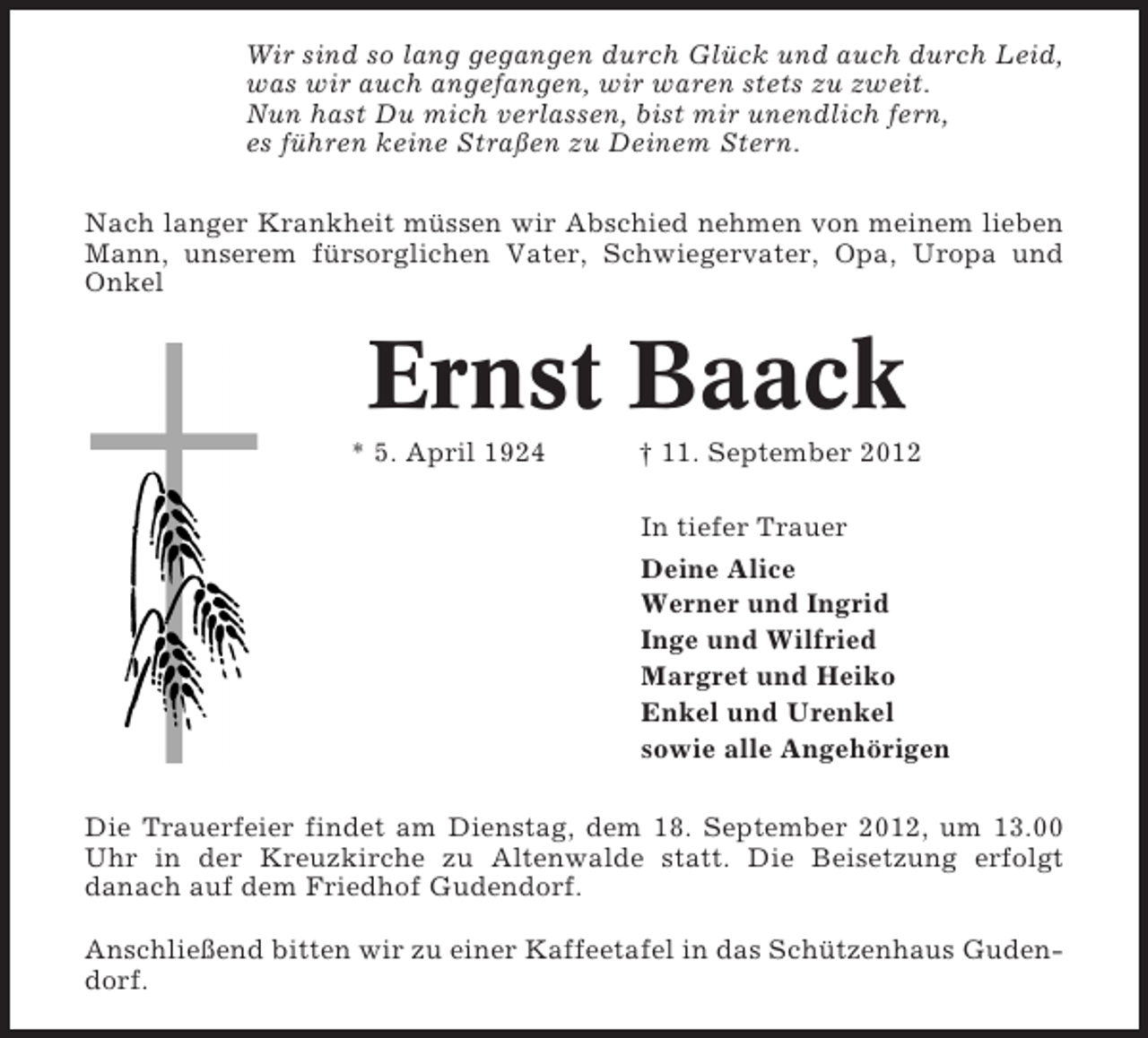 <p>Wir sind so lang gegangen durch Glück und auch durch Leid,<br />was wir auch angefangen, wir waren stets zu zweit.<br />Nun hast Du mich verlassen, bist mir unendlich fern,<br />es führen keine Straßen zu Deinem Stern.<br />Nach langer Krankheit müssen wir Abschied nehmen von meinem lieben<br />Mann, unserem fürsorglichen Vater, Schwiegervater, Opa, Uropa und<br />Onkel</p><p>Ernst Baack<br />* 5. April 1924</p><p>† 11. September 2012<br />In tiefer Trauer<br />Deine Alice<br />Werner und Ingrid<br />Inge und Wilfried<br />Margret und Heiko<br />Enkel und Urenkel<br />sowie alle Angehörigen</p><p>Die Trauerfeier findet am Dienstag, dem 18. September 2012, um 13.00<br />Uhr in der Kreuzkirche zu Altenwalde statt. Die Beisetzung erfolgt<br />danach auf dem Friedhof Gudendorf.<br />Anschließend bitten wir zu einer Kaffeetafel in das Schützenhaus Gudendorf.</p>