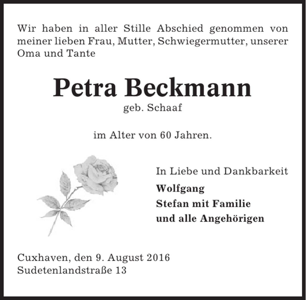 <p>Wir haben in aller Stille Abschied genommen von<br />meiner lieben Frau, Mutter, Schwiegermutter, unserer<br />Oma und Tante</p><p>Petra Beckmann<br />geb. Schaaf<br />im Alter von 60 Jahren.<br />In Liebe und Dankbarkeit<br />Wolfgang<br />Stefan mit Familie<br />und alle Angehörigen</p><p>Cuxhaven, den 9. August 2016<br />Sudetenlandstraße 13</p>