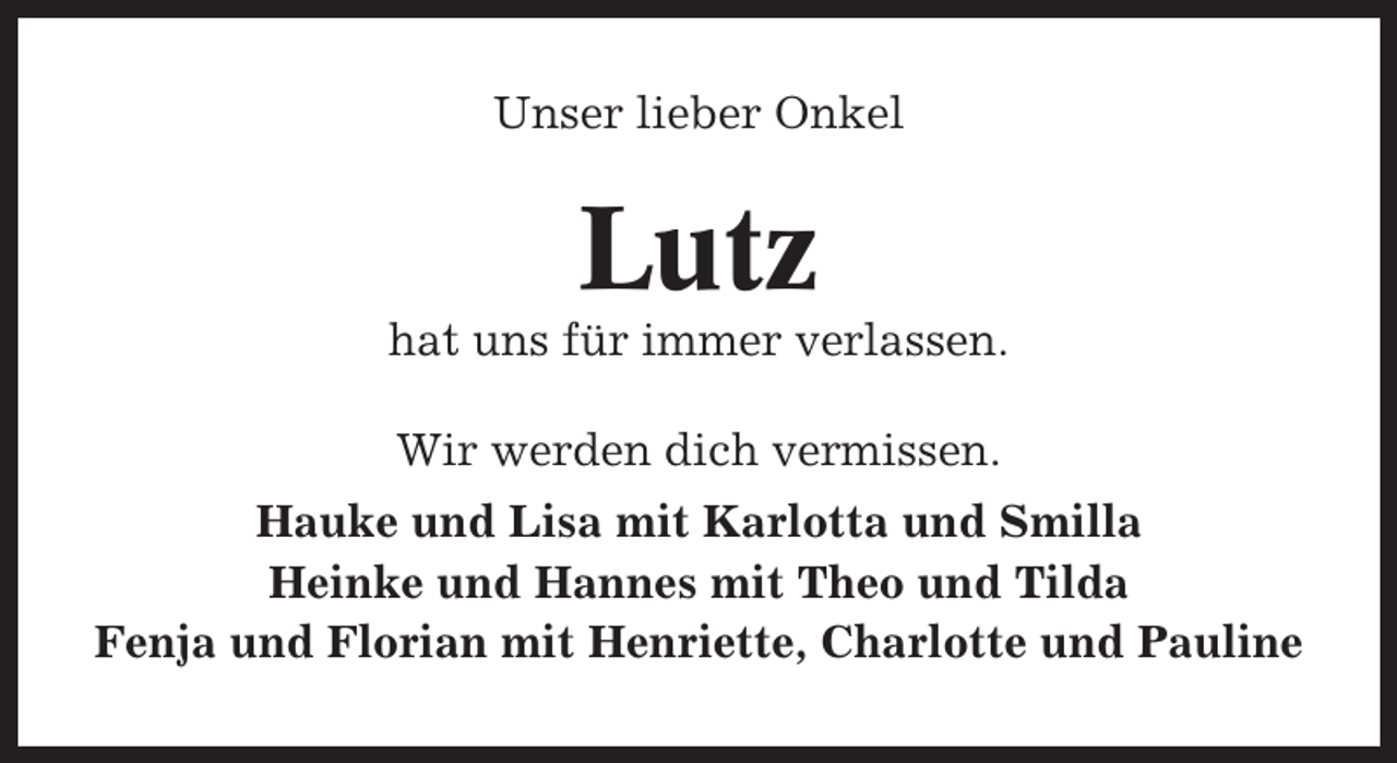 <p>Unser lieber Onkel</p><p>Lutz<br />hat uns für immer verlassen.<br />Wir werden dich vermissen.<br />Hauke und Lisa mit Karlotta und Smilla<br />Heinke und Hannes mit Theo und Tilda<br />Fenja und Florian mit Henriette, Charlotte und Pauline</p>