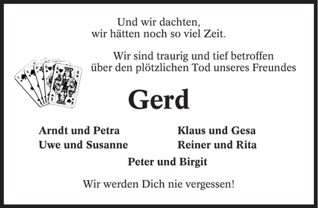 <p>Und wir dachten,<br />wir hätten noch so viel Zeit.<br />Wir sind traurig und tief betroffen<br />über den plötzlichen Tod unseres Freundes</p><p>Gerd<br />Arndt und Petra<br />Uwe und Susanne</p><p>Klaus und Gesa<br />Reiner und Rita</p><p>Peter und Birgit<br />Wir werden Dich nie vergessen!</p>