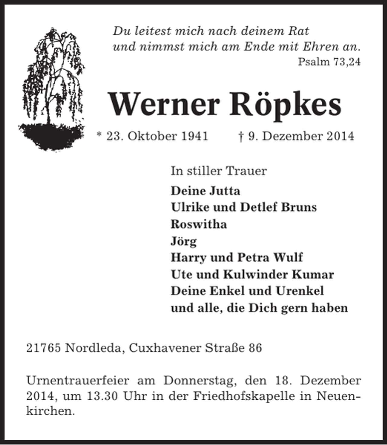 <p>Du leitest mich nach deinem Rat<br />und nimmst mich am Ende mit Ehren an.<br />Psalm 73,24</p><p>Werner Röpkes<br />* 23. Oktober 1941</p><p>† 9. Dezember 2014</p><p>In stiller Trauer<br />Deine Jutta<br />Ulrike und Detlef Bruns<br />Roswitha<br />Jörg<br />Harry und Petra Wulf<br />Ute und Kulwinder Kumar<br />Deine Enkel und Urenkel<br />und alle, die Dich gern haben<br />21765 Nordleda, Cuxhavener Straße 86<br />Urnentrauerfeier am Donnerstag, den 18. Dezember<br />2014, um 13.30 Uhr in der Friedhofskapelle in Neuenkirchen.</p>