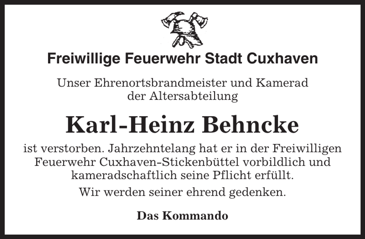 <p>Freiwillige Feuerwehr Stadt Cuxhaven<br />Unser Ehrenortsbrandmeister und Kamerad<br />der Altersabteilung</p><p>Karl-Heinz Behncke<br />ist verstorben. Jahrzehntelang hat er in der Freiwilligen<br />Feuerwehr Cuxhaven-Stickenbüttel vorbildlich und<br />kameradschaftlich seine Pflicht erfüllt.<br />Wir werden seiner ehrend gedenken.<br />Das Kommando</p>
