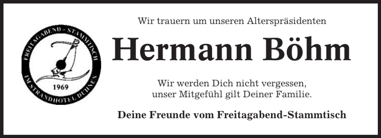 <p>Wir trauern um unseren Alterspräsidenten</p><p>Hermann Böhm<br />Wir werden Dich nicht vergessen,<br />unser Mitgefühl gilt Deiner Familie.</p><p>Deine Freunde vom Freitagabend-Stammtisch</p>