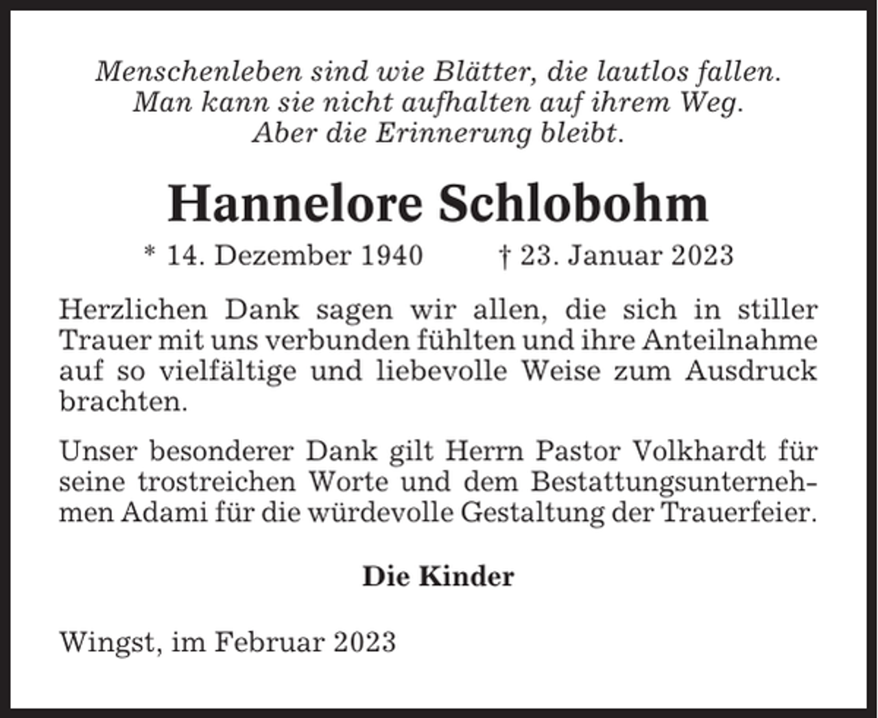 <p>Menschenleben sind wie Blätter, die lautlos fallen.<br />Man kann sie nicht aufhalten auf ihrem Weg.<br />Aber die Erinnerung bleibt.</p><p>Hannelore Schlobohm<br />* 14. Dezember 1940</p><p>† 23. Januar 2023</p><p>Herzlichen Dank sagen wir allen, die sich in stiller<br />Trauer mit uns verbunden fühlten und ihre Anteilnahme<br />auf so vielfältige und liebevolle Weise zum Ausdruck<br />brachten.<br />Unser besonderer Dank gilt Herrn Pastor Volkhardt für<br />seine trostreichen Worte und dem Bestattungsunternehmen Adami für die würdevolle Gestaltung der Trauerfeier.<br />Die Kinder<br />Wingst, im Februar 2023</p>