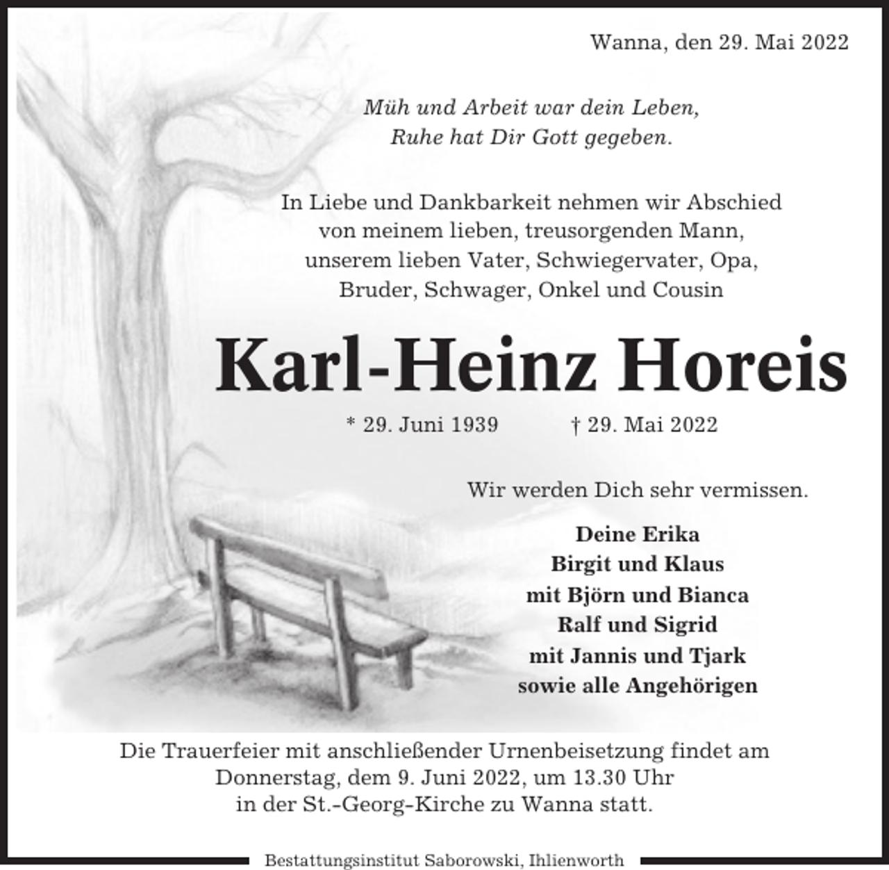 <p>Wanna, den 29. Mai 2022<br />Müh und Arbeit war dein Leben,<br />Ruhe hat Dir Gott gegeben.<br />In Liebe und Dankbarkeit nehmen wir Abschied<br />von meinem lieben, treusorgenden Mann,<br />unserem lieben Vater, Schwiegervater, Opa,<br />Bruder, Schwager, Onkel und Cousin</p><p>Karl-Heinz Horeis<br />* 29. Juni 1939</p><p>† 29. Mai 2022</p><p>Wir werden Dich sehr vermissen.<br />Deine Erika<br />Birgit und Klaus<br />mit Björn und Bianca<br />Ralf und Sigrid<br />mit Jannis und Tjark<br />sowie alle Angehörigen<br />Die Trauerfeier mit anschließender Urnenbeisetzung findet am<br />Donnerstag, dem 9. Juni 2022, um 13.30 Uhr<br />in der St.-Georg-Kirche zu Wanna statt.<br />Bestattungsinstitut Saborowski, Ihlienworth</p>