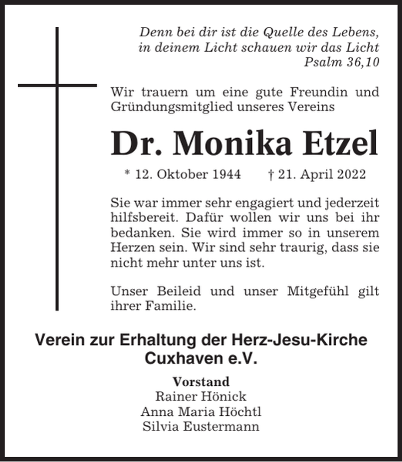 <p>Denn bei dir ist die Quelle des Lebens,<br />in deinem Licht schauen wir das Licht<br />Psalm 36,10<br />Wir trauern um eine gute Freundin und<br />Gründungsmitglied unseres Vereins</p><p>Dr. Monika Etzel<br />* 12. Oktober 1944</p><p>† 21. April 2022</p><p>Sie war immer sehr engagiert und jederzeit<br />hilfsbereit. Dafür wollen wir uns bei ihr<br />bedanken. Sie wird immer so in unserem<br />Herzen sein. Wir sind sehr traurig, dass sie<br />nicht mehr unter uns ist.<br />Unser Beileid und unser Mitgefühl gilt<br />ihrer Familie.</p><p>Verein zur Erhaltung der Herz-Jesu-Kirche<br />Cuxhaven e.V.<br />Vorstand<br />Rainer Hönick<br />Anna Maria Höchtl<br />Silvia Eustermann</p>