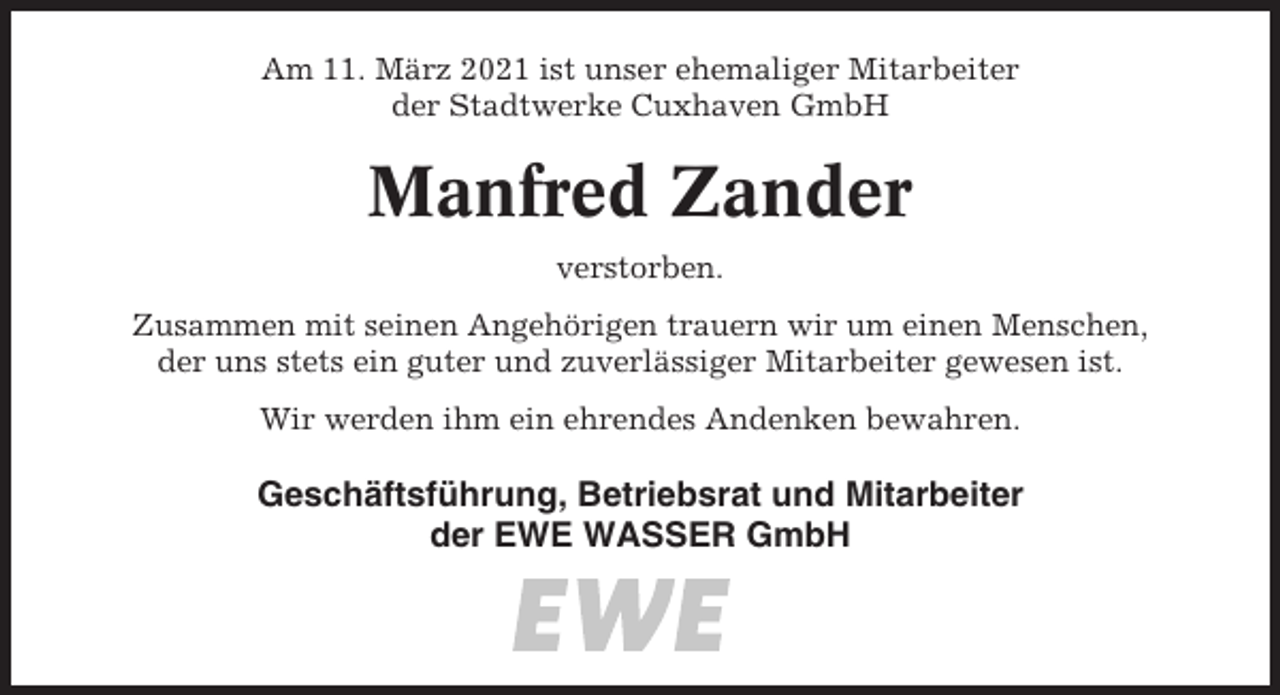 <p>Am 11. März 2021 ist unser ehemaliger Mitarbeiter<br />der Stadtwerke Cuxhaven GmbH</p><p>Manfred Zander<br />verstorben.<br />Zusammen mit seinen Angehörigen trauern wir um einen Menschen,<br />der uns stets ein guter und zuverlässiger Mitarbeiter gewesen ist.<br />Wir werden ihm ein ehrendes Andenken bewahren.</p><p>Geschäftsführung, Betriebsrat und Mitarbeiter<br />der EWE WASSER GmbH</p>