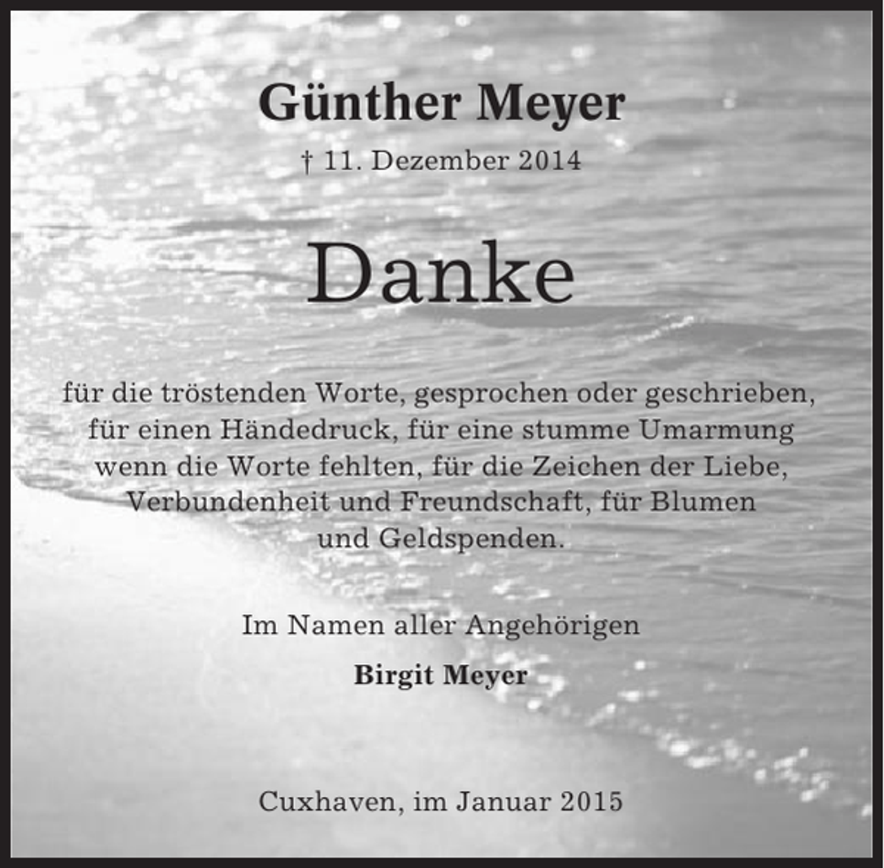 <p>Günther Meyer<br />† 11. Dezember 2014</p><p>Danke<br />für die tröstenden Worte, gesprochen oder geschrieben,<br />für einen Händedruck, für eine stumme Umarmung<br />wenn die Worte fehlten, für die Zeichen der Liebe,<br />Verbundenheit und Freundschaft, für Blumen<br />und Geldspenden.<br />Im Namen aller Angehörigen<br />Birgit Meyer</p><p>Cuxhaven, im Januar 2015</p>