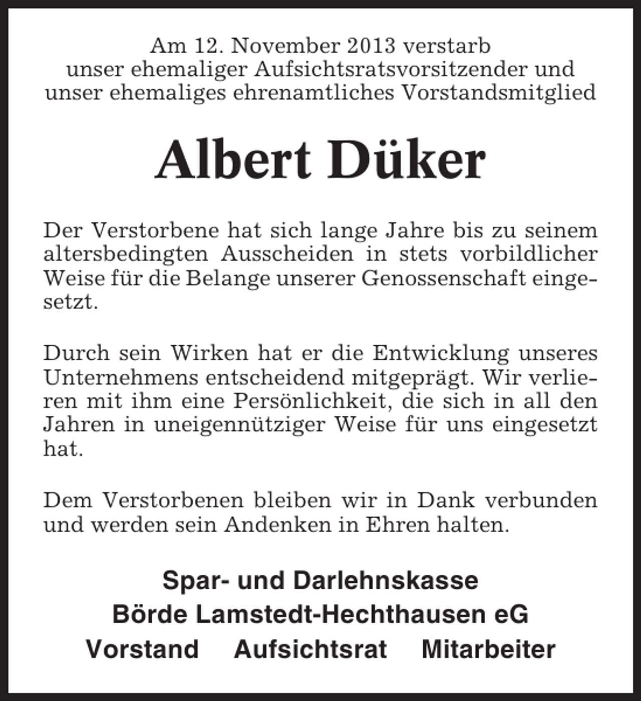 <p>Am 12. November 2013 verstarb<br />unser ehemaliger Aufsichtsratsvorsitzender und<br />unser ehemaliges ehrenamtliches Vorstandsmitglied</p><p>Albert Düker<br />Der Verstorbene hat sich lange Jahre bis zu seinem<br />altersbedingten Ausscheiden in stets vorbildlicher<br />Weise für die Belange unserer Genossenschaft eingesetzt.<br />Durch sein Wirken hat er die Entwicklung unseres<br />Unternehmens entscheidend mitgeprägt. Wir verlieren mit ihm eine Persönlichkeit, die sich in all den<br />Jahren in uneigennütziger Weise für uns eingesetzt<br />hat.<br />Dem Verstorbenen bleiben wir in Dank verbunden<br />und werden sein Andenken in Ehren halten.</p><p>Spar- und Darlehnskasse<br />Börde Lamstedt-Hechthausen eG<br />Vorstand Aufsichtsrat Mitarbeiter</p>