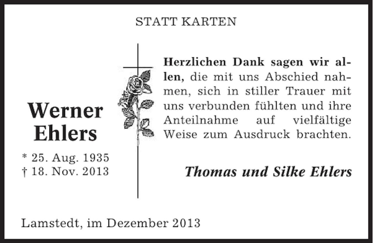 <p>STATT KARTEN</p><p>Werner<br />Ehlers<br />* 25. Aug. 1935<br />† 18. Nov. 2013</p><p>Herzlichen Dank sagen wir allen, die mit uns Abschied nahmen, sich in stiller Trauer mit<br />uns verbunden fühlten und ihre<br />Anteilnahme auf vielfältige<br />Weise zum Ausdruck brachten.</p><p>Thomas und Silke Ehlers</p><p>Lamstedt, im Dezember 2013</p>