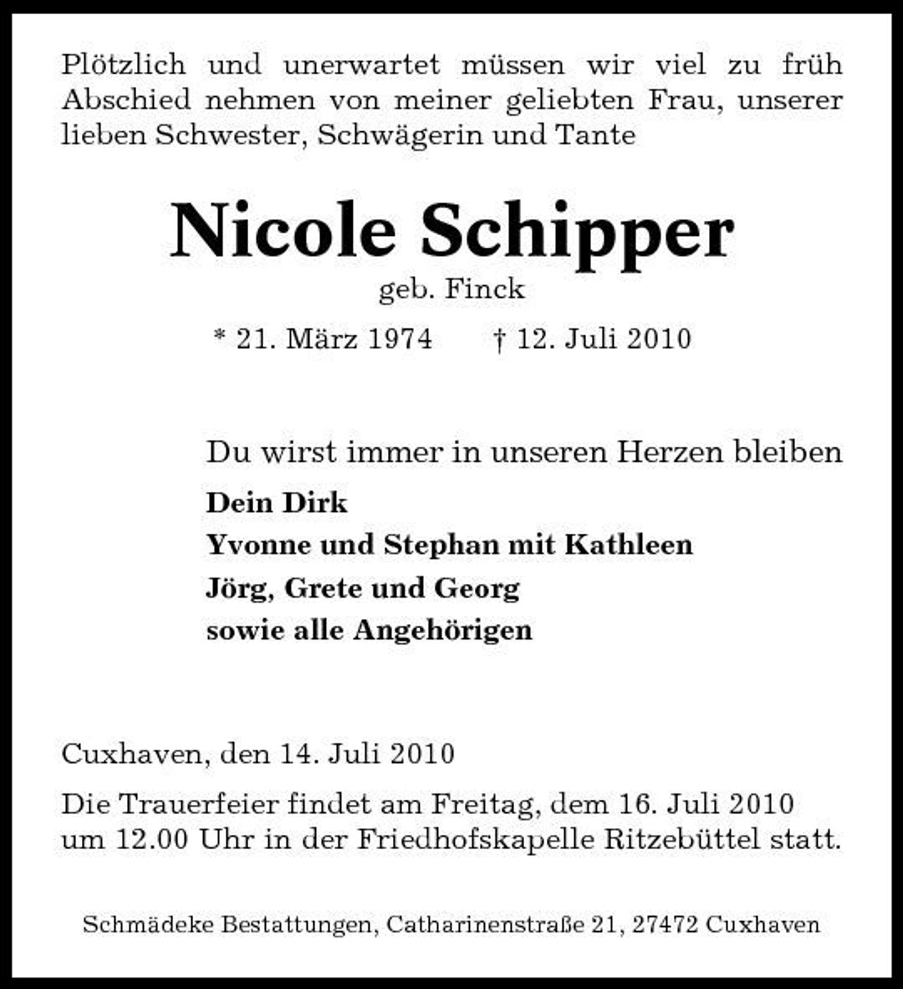 <p>Plötzlich und unerwartet müssen wir viel zu früh Abschied nehmen von meiner geliebten Frau, unserer lieben Schwester, Schwägerin und Tante</p><p>Nicole Schipper<br />geb. Finck * 21. März 1974 † 12. Juli 2010</p><p>Du wirst immer in unseren Herzen bleiben<br />Dein Dirk Yvonne und Stephan mit Kathleen Jörg, Grete und Georg sowie alle Angehörigen</p><p>Cuxhaven, den 14. Juli 2010 Die Trauerfeier findet am Freitag, dem 16. Juli 2010 um 12.00 Uhr in der Friedhofskapelle Ritzebüttel statt.<br />Schmädeke Bestattungen, Catharinenstraße 21, 27472 Cuxhaven</p>