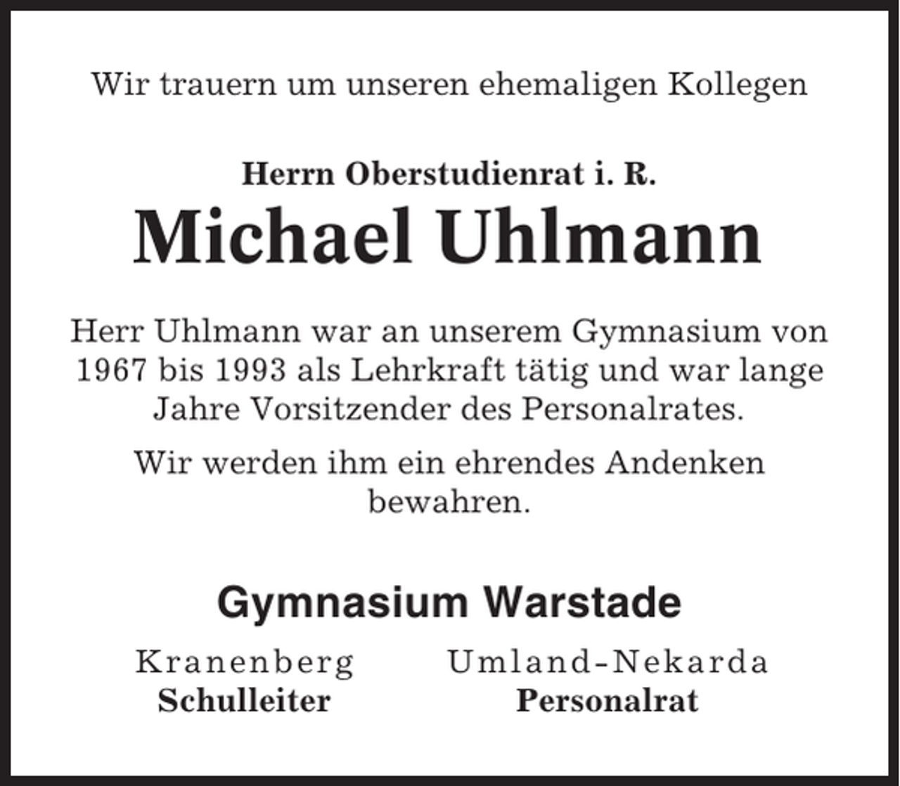 <p>Wir trauern um unseren ehemaligen Kollegen<br />Herrn Oberstudienrat i. R.</p><p>Michael Uhlmann<br />Herr Uhlmann war an unserem Gymnasium von<br />1967 bis 1993 als Lehrkraft tätig und war lange<br />Jahre Vorsitzender des Personalrates.<br />Wir werden ihm ein ehrendes Andenken<br />bewahren.</p><p>Gymnasium Warstade<br />Kra n en b e rg<br />Schulleiter</p><p>Um l and-Nekar da<br />Personalrat</p>