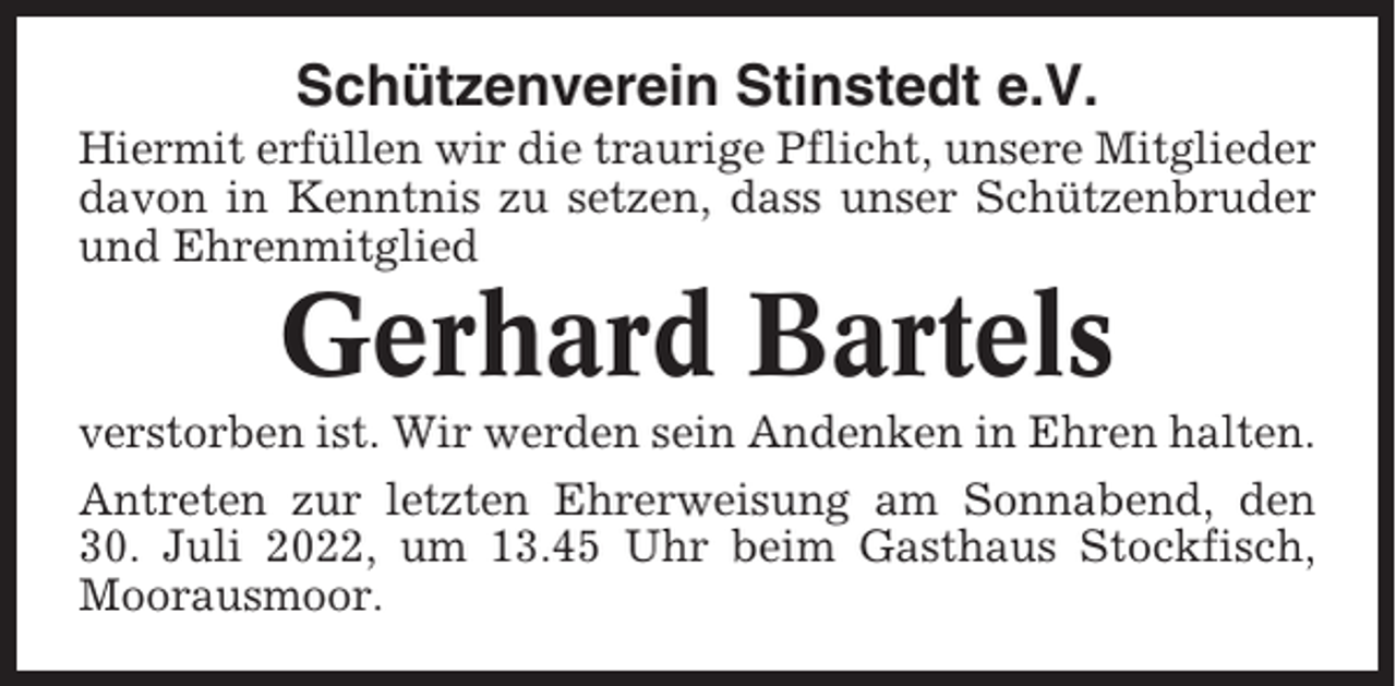<p>Schützenverein Stinstedt e.V.<br />Hiermit erfüllen wir die traurige Pflicht, unsere Mitglieder<br />davon in Kenntnis zu setzen, dass unser Schützenbruder<br />und Ehrenmitglied</p><p>Gerhard Bartels<br />verstorben ist. Wir werden sein Andenken in Ehren halten.<br />Antreten zur letzten Ehrerweisung am Sonnabend, den<br />30. Juli 2022, um 13.45 Uhr beim Gasthaus Stockfisch,<br />Moorausmoor.</p>