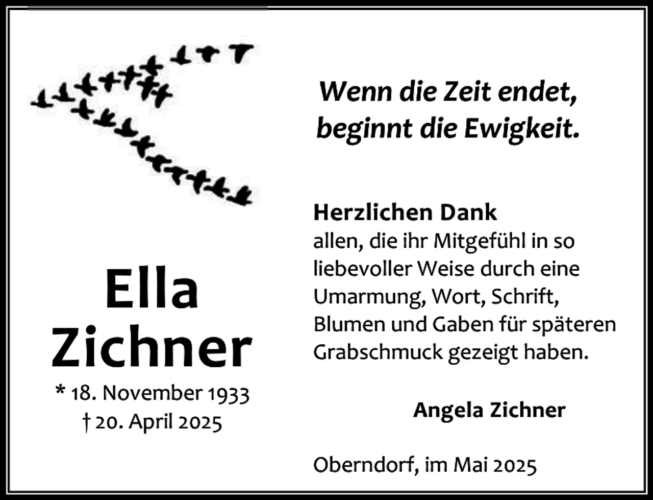 <p>Wenn die Zeit endet,<br />beginnt die Ewigkeit.<br />Herzlichen Dank</p><p>Ella<br />Zichner<br />* 18. November 1933<br />† 20. April 2025</p><p>allen, die ihr Mitgefühl in so<br />liebevoller Weise durch eine<br />Umarmung, Wort, Schrift,<br />Blumen und Gaben für späteren<br />Grabschmuck gezeigt haben.<br />Angela Zichner<br />Oberndorf, im Mai 2025</p>