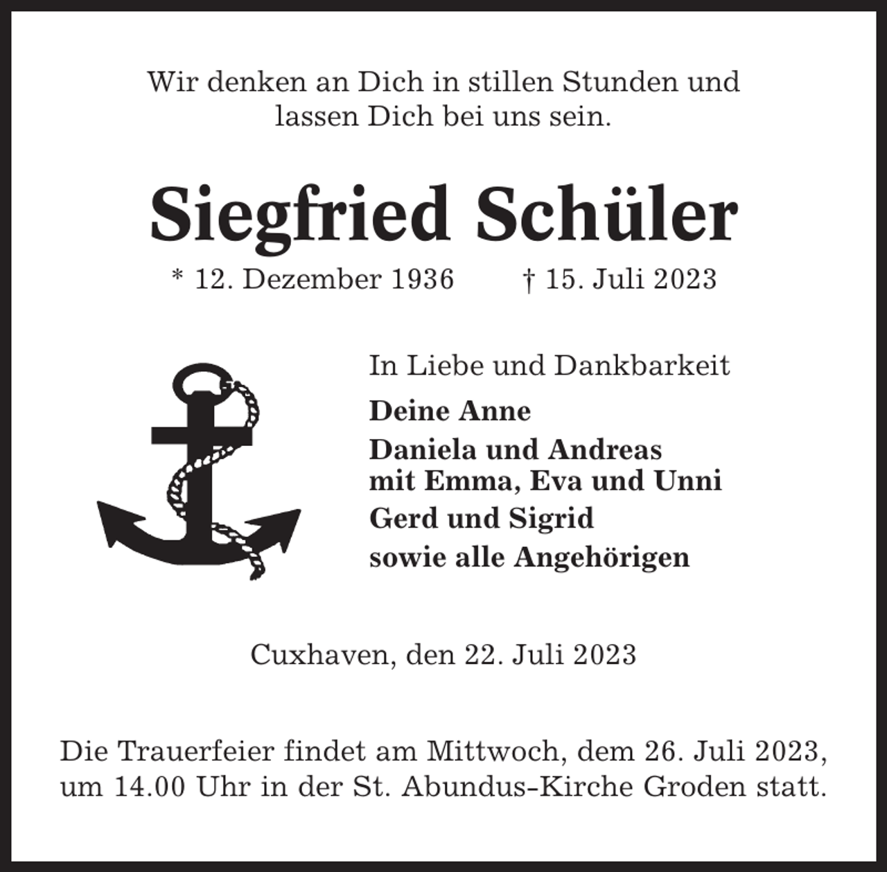 <p>Wir denken an Dich in stillen Stunden und<br />lassen Dich bei uns sein.</p><p>Siegfried Schüler<br />* 12. Dezember 1936</p><p>† 15. Juli 2023</p><p>In Liebe und Dankbarkeit<br />Deine Anne<br />Daniela und Andreas<br />mit Emma, Eva und Unni<br />Gerd und Sigrid<br />sowie alle Angehörigen<br />Cuxhaven, den 22. Juli 2023<br />Die Trauerfeier findet am Mittwoch, dem 26. Juli 2023,<br />um 14.00 Uhr in der St. Abundus-Kirche Groden statt.</p>