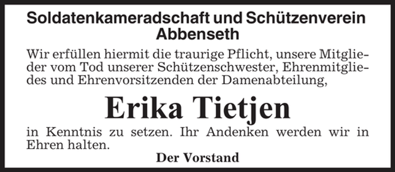 <p>Soldatenkameradschaft und Schützenverein Abbenseth<br />Wir erfüllen hiermit die traurige Pflicht, unsere Mitglieder vom Tod unserer Schützenschwester, Ehrenmitgliedes und Ehrenvorsitzenden der Damenabteilung,</p><p>Erika Tietjen<br />in Kenntnis zu setzen. Ihr Andenken werden wir in Ehren halten. Der Vorstand</p>