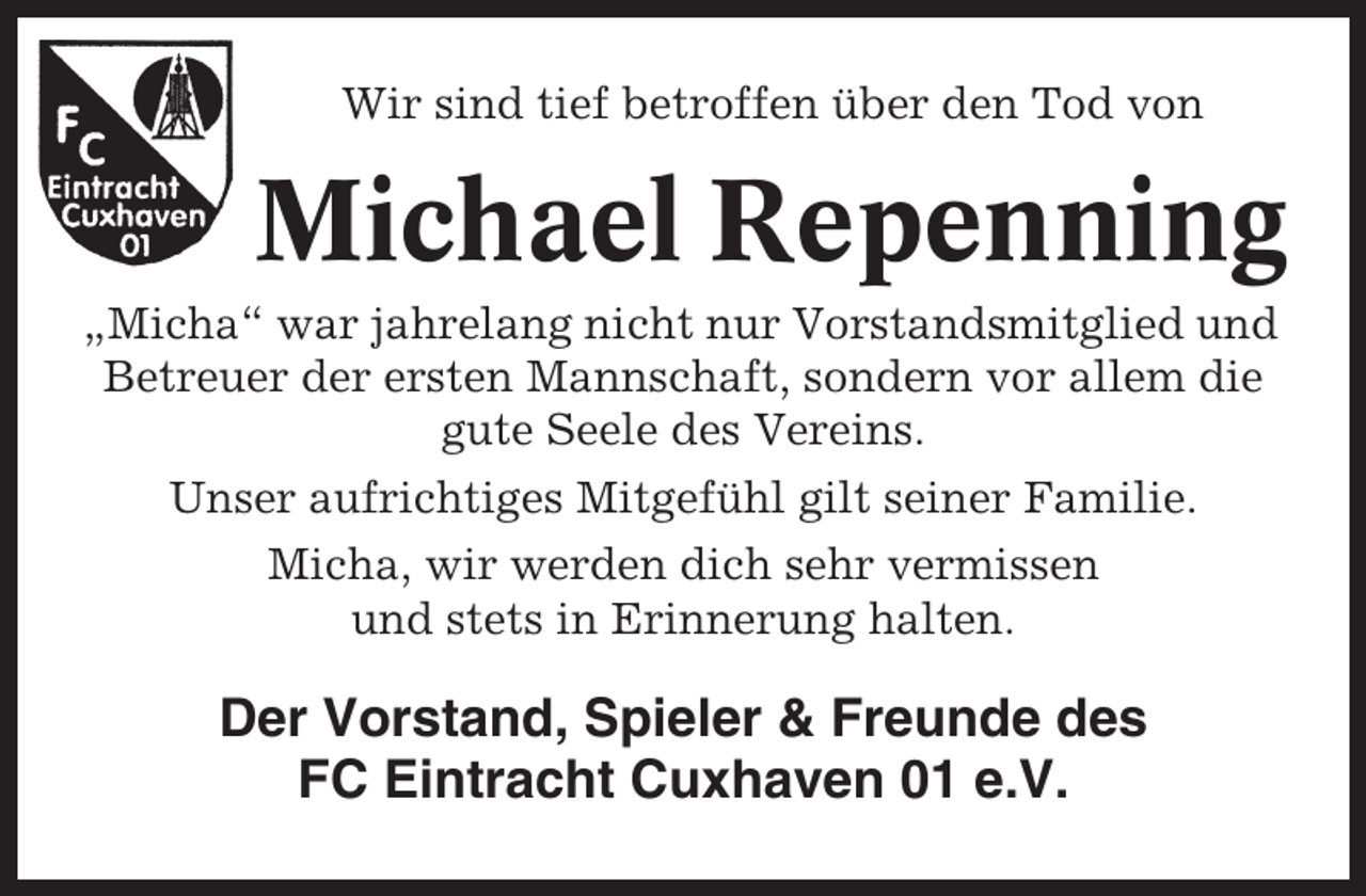 <p>Wir sind tief betroffen über den Tod von</p><p>Michael Repenning<br />„Micha“ war jahrelang nicht nur Vorstandsmitglied und<br />Betreuer der ersten Mannschaft, sondern vor allem die<br />gute Seele des Vereins.<br />Unser aufrichtiges Mitgefühl gilt seiner Familie.<br />Micha, wir werden dich sehr vermissen<br />und stets in Erinnerung halten.</p><p>Der Vorstand, Spieler &amp; Freunde des<br />FC Eintracht Cuxhaven 01 e.V.</p>