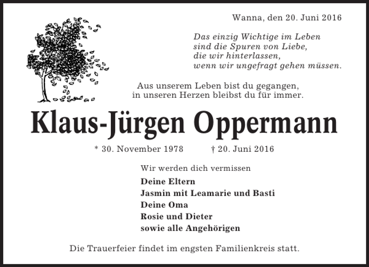 <p>Wanna, den 20. Juni 2016<br />Das einzig Wichtige im Leben<br />sind die Spuren von Liebe,<br />die wir hinterlassen,<br />wenn wir ungefragt gehen müssen.<br />Aus unserem Leben bist du gegangen,<br />in unseren Herzen bleibst du für immer.</p><p>Klaus-Jürgen Oppermann<br />* 30. November 1978</p><p>† 20. Juni 2016</p><p>Wir werden dich vermissen</p><p>Deine Eltern<br />Jasmin mit Leamarie und Basti<br />Deine Oma<br />Rosie und Dieter<br />sowie alle Angehörigen<br />Die Trauerfeier findet im engsten Familienkreis statt.</p>
