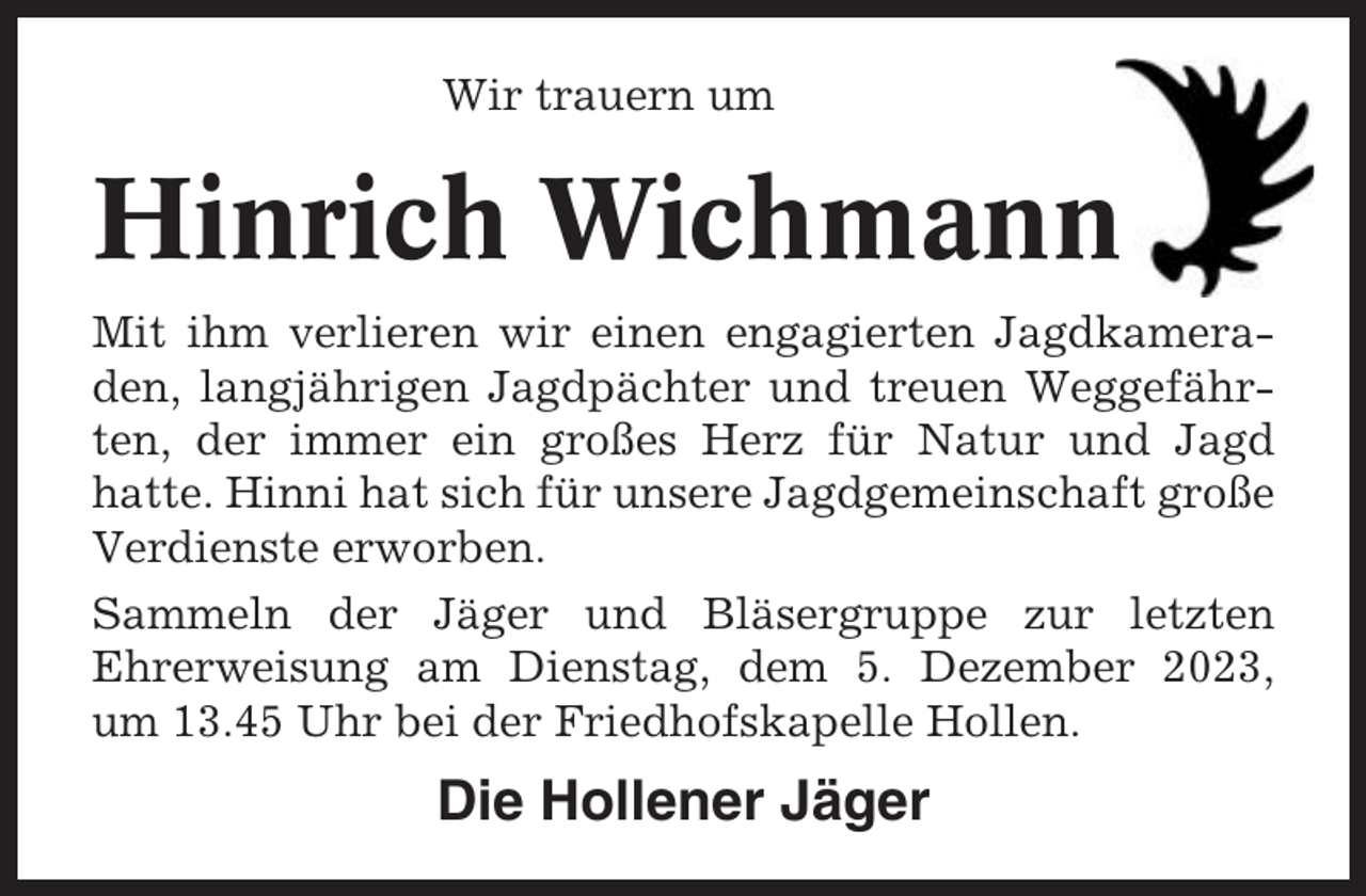 <p>Wir trauern um</p><p>Hinrich Wichmann<br />Mit ihm verlieren wir einen engagierten Jagdkameraden, langjährigen Jagdpächter und treuen Weggefährten, der immer ein großes Herz für Natur und Jagd<br />hatte. Hinni hat sich für unsere Jagdgemeinschaft große<br />Verdienste erworben.<br />Sammeln der Jäger und Bläsergruppe zur letzten<br />Ehrerweisung am Dienstag, dem 5. Dezember 2023,<br />um 13.45 Uhr bei der Friedhofskapelle Hollen.</p><p>Die Hollener Jäger</p>