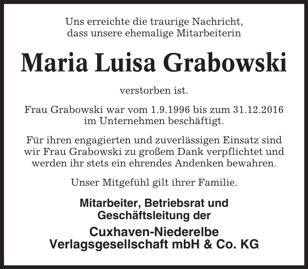 <p>Uns erreichte die traurige Nachricht,<br />dass unsere ehemalige Mitarbeiterin</p><p>Maria Luisa Grabowski<br />verstorben ist.<br />Frau Grabowski war vom 1.9.1996 bis zum 31.12.2016<br />im Unternehmen beschäftigt.<br />Für ihren engagierten und zuverlässigen Einsatz sind<br />wir Frau Grabowski zu großem Dank verpflichtet und<br />werden ihr stets ein ehrendes Andenken bewahren.<br />Unser Mitgefühl gilt ihrer Familie.</p><p>Mitarbeiter, Betriebsrat und<br />Geschäftsleitung der</p><p>Cuxhaven-Niederelbe<br />Verlagsgesellschaft mbH &amp; Co. KG</p>