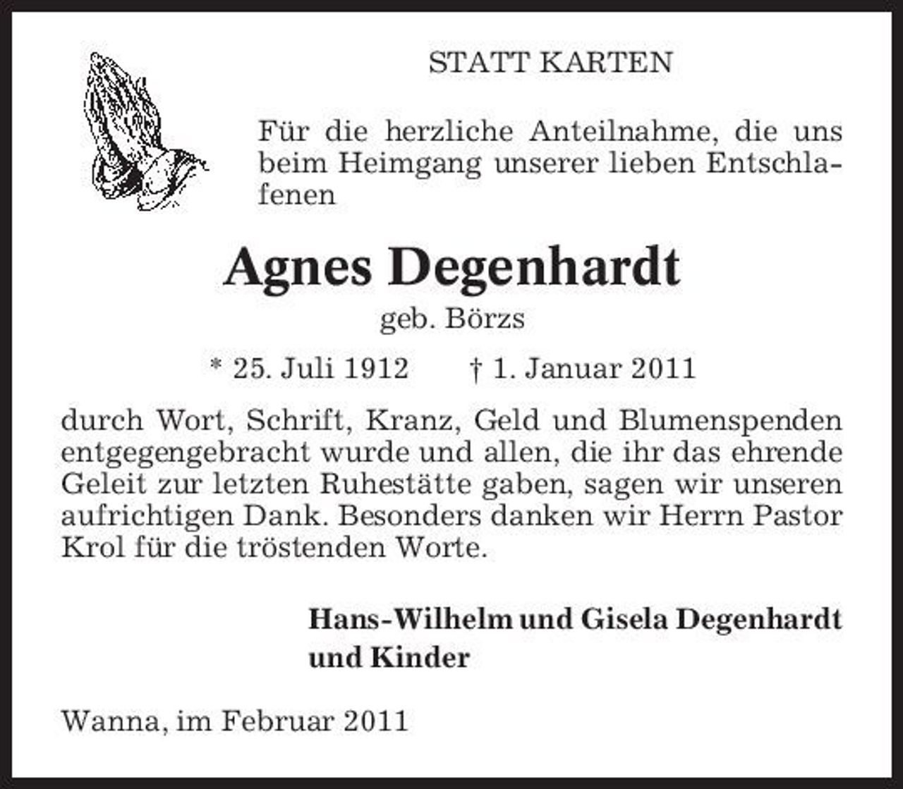 <p>STATT KARTEN Für die herzliche Anteilnahme, die uns beim Heimgang unserer lieben Entschlafenen</p><p>Agnes Degenhardt<br />geb. Börzs * 25. Juli 1912 † 1. Januar 2011 durch Wort, Schrift, Kranz, Geld und Blumenspenden entgegengebracht wurde und allen, die ihr das ehrende Geleit zur letzten Ruhestätte gaben, sagen wir unseren aufrichtigen Dank. Besonders danken wir Herrn Pastor Krol für die tröstenden Worte. Hans-Wilhelm und Gisela Degenhardt und Kinder Wanna, im Februar 2011</p>