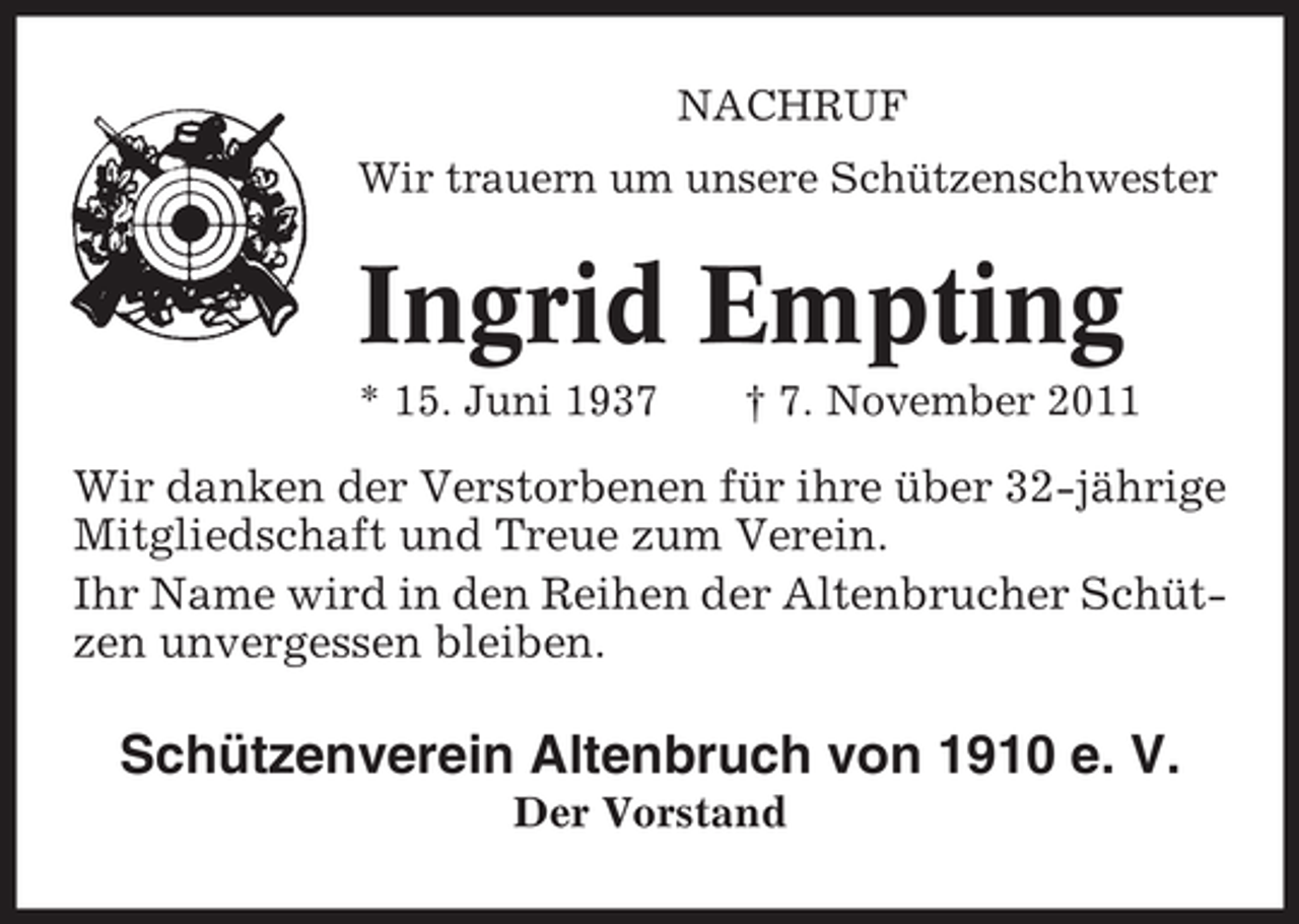 <p>NACHRUF<br />Wir trauern um unsere Schützenschwester</p><p>Ingrid Empting<br />* 15. Juni 1937</p><p>† 7. November 2011</p><p>Wir danken der Verstorbenen für ihre über 32-jährige<br />Mitgliedschaft und Treue zum Verein.<br />Ihr Name wird in den Reihen der Altenbrucher Schützen unvergessen bleiben.</p><p>Schützenverein Altenbruch von 1910 e. V.<br />Der Vorstand</p>