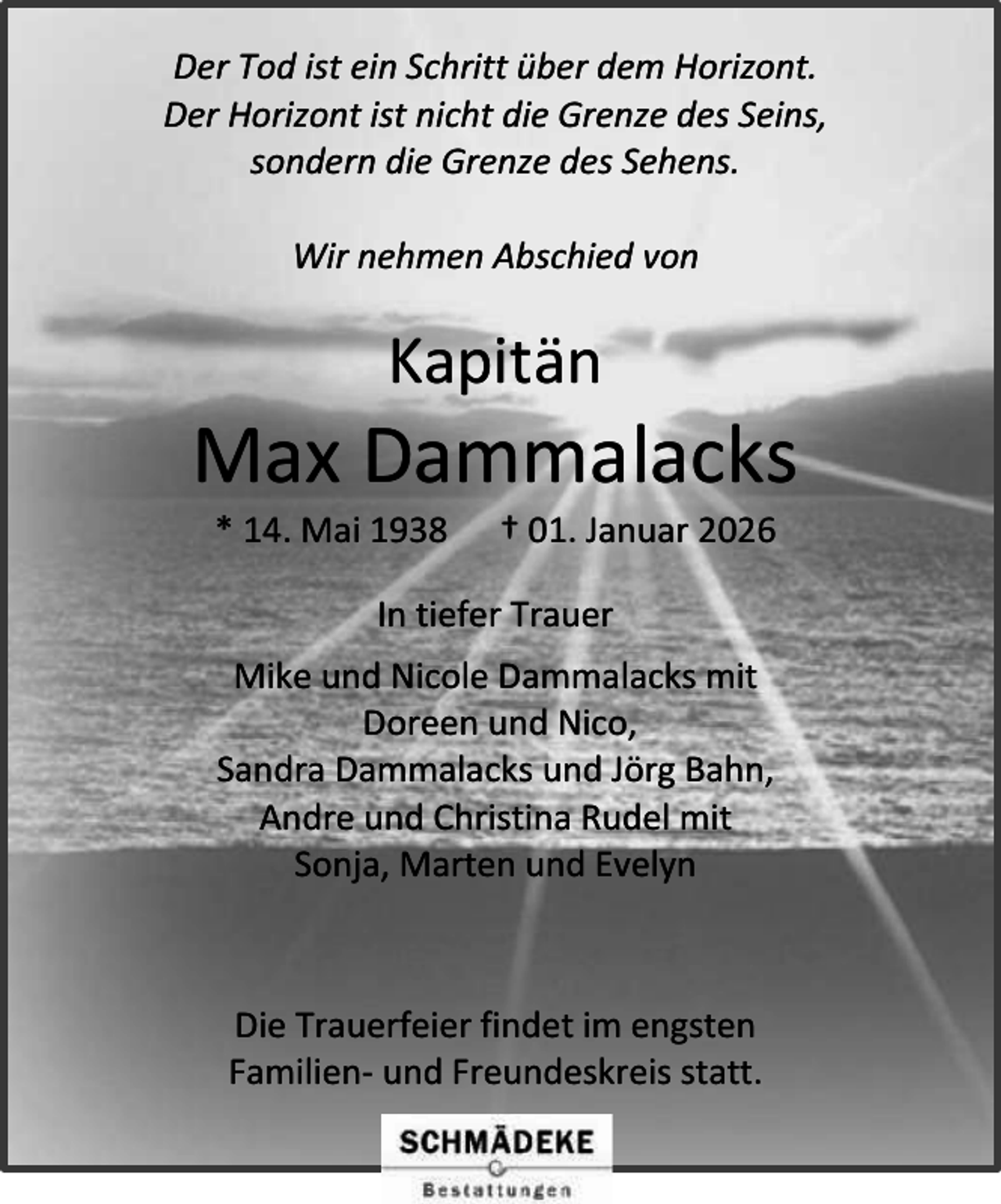 <p>Der Tod ist ein Schritt über dem Horizont.<br />Der Horizont ist nicht die Grenze des Seins,<br />sondern die Grenze des Sehens.<br />Wir nehmen Abschied von</p><p>Kapitän</p><p>Max Dammalacks<br />* 14. Mai 1938</p><p>† 01. Januar 2026</p><p>In tiefer Trauer<br />Mike und Nicole Dammalacks mit<br />Doreen und Nico,<br />Sandra Dammalacks und Jörg Bahn,<br />Andre und Christina Rudel mit<br />Sonja, Marten und Evelyn</p><p>Die Trauerfeier findet im engsten<br />Familien- und Freundeskreis statt.</p>