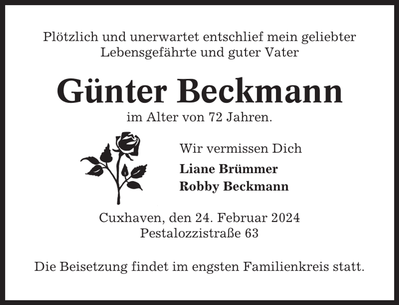 <p>Plötzlich und unerwartet entschlief mein geliebter<br />Lebensgefährte und guter Vater</p><p>Günter Beckmann<br />im Alter von 72 Jahren.<br />Wir vermissen Dich<br />Liane Brümmer<br />Robby Beckmann<br />Cuxhaven, den 24. Februar 2024<br />Pestalozzistraße 63<br />Die Beisetzung findet im engsten Familienkreis statt.</p>