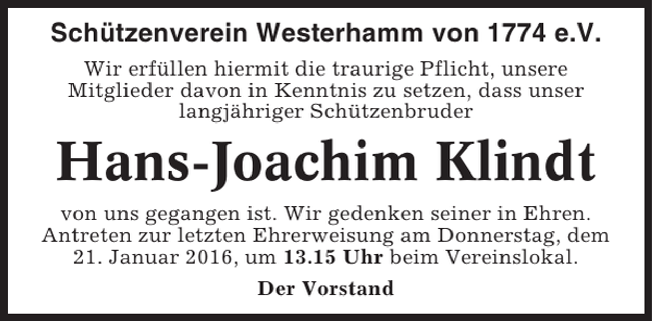 <p>Schützenverein Westerhamm von 1774 e.V.<br />Wir erfüllen hiermit die traurige Pflicht, unsere<br />Mitglieder davon in Kenntnis zu setzen, dass unser<br />langjähriger Schützenbruder</p><p>Hans-Joachim Klindt<br />von uns gegangen ist. Wir gedenken seiner in Ehren.<br />Antreten zur letzten Ehrerweisung am Donnerstag, dem<br />21. Januar 2016, um 13.15 Uhr beim Vereinslokal.<br />Der Vorstand</p>