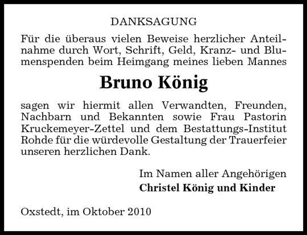 <p>DANKSAGUNG Für die überaus vielen Beweise herzlicher Anteilnahme durch Wort, Schrift, Geld, Kranz- und Blumenspenden beim Heimgang meines lieben Mannes</p><p>Bruno König<br />sagen wir hiermit allen Verwandten, Freunden, Nachbarn und Bekannten sowie Frau Pastorin Kruckemeyer-Zettel und dem Bestattungs-Institut Rohde für die würdevolle Gestaltung der Trauerfeier unseren herzlichen Dank. Im Namen aller Angehörigen Christel König und Kinder Oxstedt, im Oktober 2010</p>